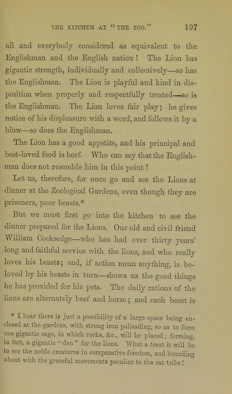 all and everybody considered as equivalent to the Englishman and the English nation ! The Lion has gigantic strength, individually and collectively—so has the Englishman. The Lion is playful and kind in dis- position when properly and respectfully treated—so is the Englishman. The Lion loves fair play; he gives notice of his displeasure with a word, and follows it by a blow—so does the Englishman. The Lion has a good appetite, and his principal and best-loved food is beef. Who can say that the English- man does not resemble him in this point ? Let us, therefore, for once go and see the Lions at dinner at the Zoological Gardens, even though they are prisoners, poor beasts.* But we must first go into the kitchen to see the dinner prepared lor the Lions. Our old and civil friend William Cocksedge—who has had over thirty years’ long and faithful service with the lions, and who really loves his beasts; aud, if action mean anything, is be- loved by his beasts in turn—shows us the good things he has provided for his pets. The daily rations of the lions are alternately beef and horse; and each beast is 1 hear there is just a possibility of a largo space being en- closed at the gardens, with strong iron palisading, so as to form one gigantic cage, in which rocks, &c., will bo placed; forming, in fact, a gigantic “ den ” for the lions. What a treat it will be to see the noble creatures in comparative freedom, and bounding about with the gracefid movements peculiar to the cat tribe!