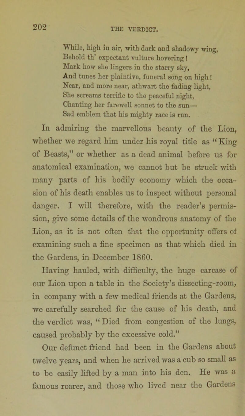 THE VERDICT. While, high in air, with dark and shadow}' wing, Behold th’ oxpectant vulture hovering! Mark how sho lingers in tho starry sky, And times her plaintive, funeral song on high! Near, and more near, athwart tho fading light, She screams terrific to tho peaceful night, Chanting her farewoll sonnet to the sun— Sad emblem that his mighty race is run. In admiring the marvellous beauty of the Lion, whether we regard him under his royal title as “ King of Beasts,” or whether as a dead animal before us for anatomical examination, we cannot but be struck with many parts of his bodily economy which the occa- sion of his death enables us to inspect without personal danger. I will therefore, with the reader’s permis- sion, give some details of the wondrous anatomy of the Lion, as it is not often that the opportunity offers ot examining such a fine specimen as that which died in the Gardens, in December 1860. Having hauled, with difficulty, the huge carcase of our Lion upon a table in the Society’s dissecting-room, in company with a few medical friends at the Gardens, we carefully searched for the cause of his death, and the verdict was, “ Died from congestion of the lungs, caused probably by the excessive cold.” Our defunct friend had been in the Gardens about twelve years, and when he arrived was a cub so small as to be easily lifted by a man into his den. He was a famous roarer, and those who lived near tho Gardens