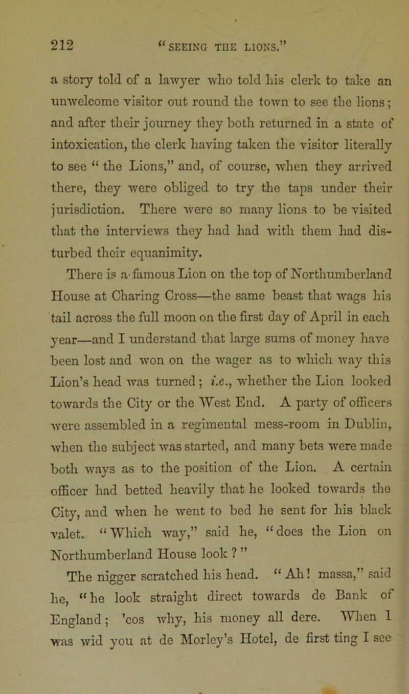 a story told of a lawyer who told his clerk to take an unwelcome visitor out round the town to see the lions; and after their journey they both returned in a state of intoxication, the clerk having taken the visitor literally to see “ the Lions,” and, of course, when they arrived there, they were obliged to try the taps under their jurisdiction. There were so many lions to be visited that the interviews they had had with them had dis- turbed thoir equanimity. There is a famous Lion on the top of Northumberland House at Charing Cross—the same beast that wags his tail across the full moon on the first day of April in each year—and I understand that large sums of money have been lost and won on the wager as to which way this Lion’s head was turned; i.e., whether the Lion looked towards the City or the West End. A party of officers were assembled in a regimental mess-room in Dublin, when the subject was started, and many bets were made both ways as to the position of the Lion. A certain officer had betted heavily that he looked towards the City, and when he went to bed he sent for his black valet. “Which way,” said he, “does the Lion on Northumberland House look ? ” The nigger scratched his head. “ Ah! massa,” said he, “he look straight direct towards de Bank of England; ’cos why, his money all dere. When 1 was wid you at de Morley’s Hotel, de first ting I see