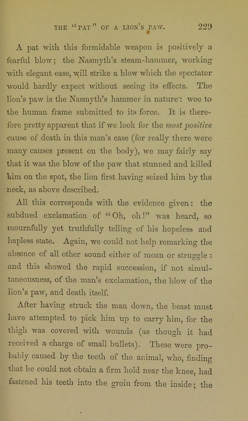 » A pat with this formidable weapon is positively :i fearful blow; the Nasmyth’s steam-hammer, working with elegant ease, Ayill strike a blow which the spectator would hardly expect without seeing its effects. The lion’s paw is the Nasmyth’s hammer in nature: woe to the human frame submitted to its force. It is there- fore pretty apparent that if we look for the most positive cause of death in this man’s case (for really there were many causes present on the body), we may fairly say that it was the blow of the paw that stunned and killed him on the spot, the lion first having seized him by the neck, as above described. All this corresponds with the evidence given: the subdued exclamation of “ Oh, oh!” was heard, so mournfully yet truthfully telling of his hopeless and hapless state. Again, we could not help remarking the absence of all other sound either of moan or struggle : and this showed the rapid succession, if not simul- taneousness, of the man’s exclamation, the blow of the lion’s paw, and death itself. After having struck the man down, the beast must have attempted to pick him up to carry him, for the thigh was covered with wounds (as though it had received a charge of small bullets). These were pro- bably caused by the teeth of the animal, who, finding that he could not obtain a firm hold near the knee, had fastened his teeth into the groin from the inside; the