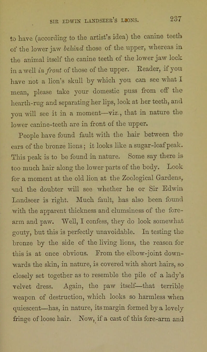 to have (according to the artist s id on) the canine teeth ot' the lower jaw behind those of the upper, whereas in the animal itself the canine teeth ot the lower jaw loch in a well in front of those of the upper. Reader, if you have not a lion’s skull by which you can see what I mean, please take your domestic puss from off the hearth-rug and separating her lips, look at her teeth, and you will see it in a moment—viz., that in nature the lower canine-teeth are in front of the upper. People have found fault with the hair between the ears of the bronze lions; it looks like a sugar-loaf peak. This peak is to be found in nature. Some say there is too much hair along the lower parts of the body. Look for a moment at the old lion at the Zoological Gardens, and the doubter will see whether he or Sir Edwin Landseer is right. Much fault, has also been found with the apparent thickness and clumsiness of the fore- arm and paw. Well, I confess, they do look somewhat gouty, but this is perfectly unavoidable. In testing the bronze by the side of the living lions, the reason for this is at once obvious. From the elbow-joint down- wards the skin, in natiue, is covered with short hairs, so closely set together as to resemble the pile of a lady’s velvet dress. Again, the paw itself—that terrible weapon of destruction, which looks so harmless when quiescent—has, in nature, its margin formed by a lovely fringe of loose hair. Now, if a cast of this fore-arm and