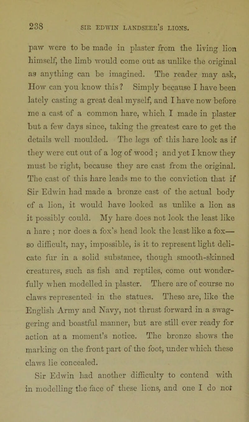 paw were to be made in plaster from the living lion himself, the limb would come out as unlike the original as anything can be imagined. The reader may ask, How can you know this ? Simply because I have been lately casting a great deal myself, and I have now before me a cast of a common hare, which I made in plaster but a few days since, taking the greatest care to get the details well moulded. The legs of this hare look as if they were cut out of a log of wood; and yet I know they must be right, because they are cast from the original. The cast of this hare leads me to the conviction that if Sir Edwin had made a bronze cast of the actual body of a lion, it would have looked as unlike a lion as it possibly could. My hare does not look the least like a hare ; nor does a fox's head look the least like a fox— so difficult, nay, impossible, is it to represent light deli- cate fur in a solid substance, though smooth-skinned creatures, such as fish and reptiles, come out wonder- fully when modelled in plaster. There are of course no claws represented in the statues. These are, like the English Army and Navy, not thrust forward in a swag- gering and boastful manner, but are still ever ready for action at a moment’s notice. The bronze shows the marking on the front part of the foot, under which these claws lie concealed. Sir Edwin had another difficulty to contend with in modelling the face of these lions, and one I do not