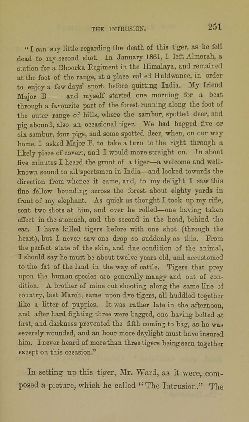 “I can say little regarding the death of this tiger, as ho fell dead to my second shot. In January 1861,1 left Almorah, a station for a Ghoorka Regiment in the Himalaya, and remained at tho foot of the range, at a place called Huldwanee, in order to enjoy a few days’ sport before quitting India. My friend Major B and myself started one morning for a beat through a favourite part of the forest running along the foot of the outer range of hills, where the sambur, spotted deer, and pig abound, also an occasional tiger. We had bagged five or six sambur, four pigs, and some spotted deer, when, on our way- home, 1 asked Major B. to take a turn to the right through a likely piece of covert, and I would move straight on. In about five minutes I heard tho grunt of a tiger—a welcome and well- known sound to all sportsmen in India—and looked towards the direction from whence it came, and, to my delight, I saw this fine fellow bounding across the forest about eighty yards in front of my elephant. As quick as thought I took up my rifle, sent two shots at him, and over he rolled—one having taken effect in tho stomach, and the second in the head, behind tho ear. I have killed tigers before with one shot (through the heart), but I never saw one drop so suddenly as this. From the perfect state of the skin, and fine condition of the animal, I should say he must be about twelve years old, and accustomed to the fat of the land in the way of cattle. Tigers that prey upon the human species are generally mangy and out of con- dition. A brother of mine out shooting along the same line of country, last March, came upon five tigers, all huddled together like a litter of puppies. It was rather late in the afternoon, and after hard fighting three were bagged, ono having bolted at first, and darkness prevented the fifth coming to bag, as he was severely wounded, and an hour more daylight must have insured him. I never heard of more than three tigers being seen together except on this occasion.” In setting up this tiger, Mr. Ward, as it were, com- posed a picture, which he called “ The Intrusion.” The