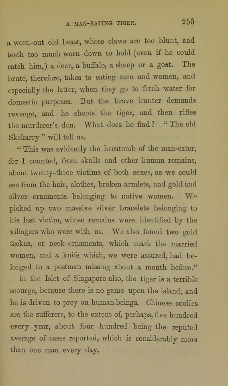 A MAN-EATING TIGER. a -worn-out old beast, whose claws are too blunt, and teeth too much worn down to hold (even if he could catch him,) a deer, a buffalo, a sheep or a goat. The brute, therefore, takes to eating men and women, and especially the latter, when they go to fetch water for domestic purposes. But the brave hunter demands revenge, and he shoots the tiger, and then rifles the murderer’s den. What does he find ? “ The old Skekarry ” will tell us. “ This was evidently the hecatomb of the man-eater, for I counted, from skulls and other human remains, about twenty-three victims of both sexes, as we could see from the hair, clothes, broken armlets, and gold and silver ornaments belonging to native women. W'' picked up two massive silver bracelets belonging to his last victim, whoso remains were identified by the villagers who were with us. We also found two gold teckas, or neck-omaments, which mark the married women, and a knife which, we were assured, had be- longed to a postman missing about a month before.” In the Islet of Singapore also, the tiger is a terrible scourge, because there is no game upon the island, and he is driven to prey on human beings. Chinese coolies are the sufferers, to the extent of, perhaps, five hundred every year, about four hundred being the reputed average of cases reported, which is considerably more than one man every day.