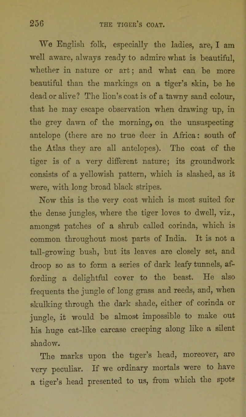 23G THE tiger’s COAT. We English folk, especially the ladies, are, I am well aware, always ready to admire what is beautiful, whether in nature or art; and what can be more beautiful than the markings on a tiger’s skin, be he dead or alive? The lion’s coat is of a tawny sand colour, that he may escape observation when drawing up, in the grey dawn of the morning, on the unsuspecting antelope (there are no true deer in Africa: south of the Atlas they are all antelopes). The coat of the tiger is of a very different nature; its groundwork consists of a yellowish pattern, which is slashed, as it were, with long broad black stripes. Now this is the very coat which is most suited for the dense jungles, where the tiger loves to dwell, viz., amongst patches of a shrub called corinda, which is common throughout most parts of India. It is not a tall-growing bush, but its leaves are closely set, and droop so as to form a series of dark leafy tunnels, af- fording a delightful cover to the beast. He also frequents the jungle of long grass and reeds, and, when skulking through the dark shade, either of corinda or jungle, it would be almost impossible to make out his huge cat-like carcase creeping along like a silent shadow. The marks upon the tiger’s head, moreover, are very peculiar. If we ordinary mortals were to have a tiger’s head presented to us, from which the spots