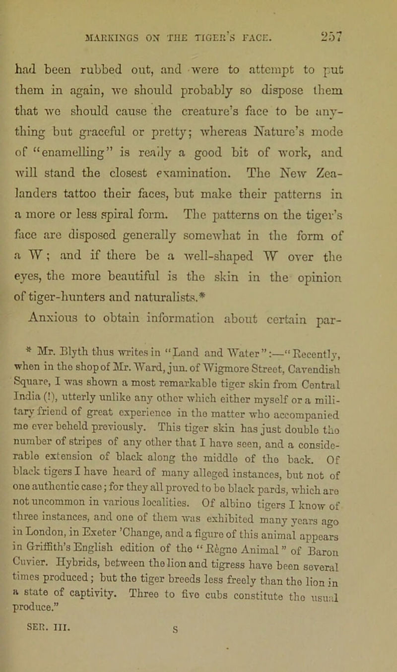 had been rubbed out, and were to attempt to put them in again, we should probably so dispose them that we should cause the creature’s face to be any- thing but graceful or pretty; whereas Nature’s mode of “enamelling” is ready a good bit of work, and will stand the closest examination. The New Zea- landers tattoo their faces, but make their patterns in a more or less spiral form. The patterns on the tiger’s face are disposed generally somewhat in the form of a W; and if there be a well-shaped W over the eyes, the more beautiful is the skin in the opinion of tiger-hunters and naturalists.* Anxious to obtain information about certain par- * Mr. Blyth thus writes in “Land and Water — Recently, when in tho shop of Mr. Ward, jun. of Wigmore Street, Cavendish Square, I was shown a most remarkable tiger skin from Contral India (!), utterly unlike any othor which either myself or a mili- tary friend of great experience in the matter who accompanied me ever beheld previously. This tiger skin has just doublo tho number of stripes of any other that I have seen, and a conside- rable extension of black along the middle of the back. Of black tigers I have heard of many allogcd instances, but not of one authentic case; for they all proved to bo black pards, which are not uncommon in various localities. Of albino tigers I know of three instances, and one of them was exhibited many years a<m in London, in Exeter ’Change, and a figure of this animal appears in Griffith’s English edition of the “ B£gno Animal ” of Baron Cuvier. Hybrids, between the lion and tigress have been soveral times produced; but the tiger breeds less freely than tho lion in a state of captivity. Three to five cubs constitute tho usual produce.” SEP.. III. c
