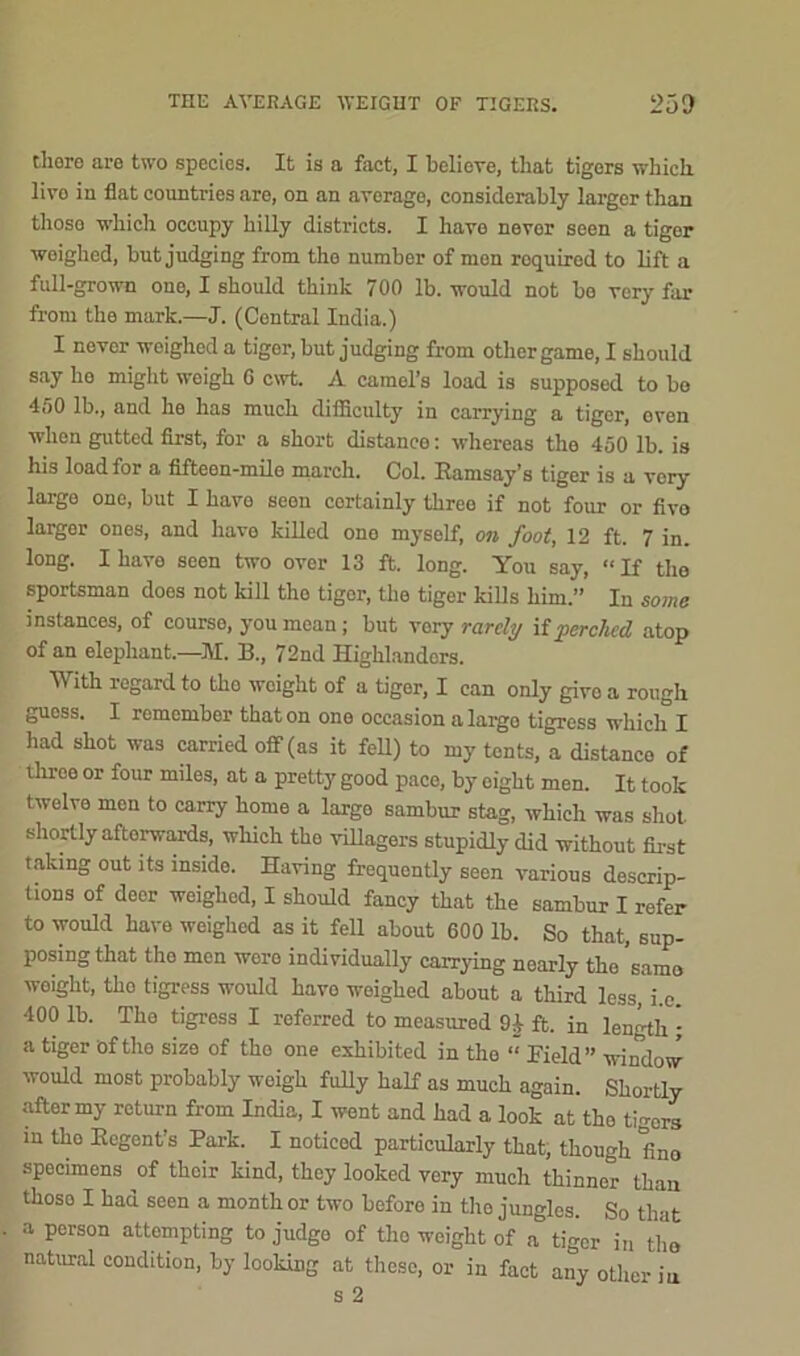 THE AVERAGE WEIGHT OF TIGERS. 260 there are two species. It is a fact, I believe, that tigers which livo in flat countries are, on an average, considerably larger than those which occupy hilly districts. I have never seen a tiger weighed, but judging from the number of men roquired to lift a full-grown one, I should think 700 lb. would not be very far from the mark.—J. (Central India.) I never woighed a tiger, but judging from other game, I should say ho might weigh 0 cwt. A camel’s load is supposed to bo 450 lb., and he has much difficulty in carrying a tiger, even when gutted first, for a short distance: whereas the 450 lb. is his load for a fifteen-mile march. Col. Ramsay’s tiger is a very large one, but I have seen cortainly three if not four or fivo largor ones, and have killed one myself, on foot, 12 ft. 7 in. long. I have seen two over 13 ft. long. You say, “If the sportsman does not kill tho tiger, the tiger kills him.” In some instances, of course, you mean; but vory rarely if perched atop of an elephant.—M. B., 72nd Highlanders. With regard to tho woight of a tiger, I can only givo a rough guess. I remember that on one occasion a largo tigress which I had shot was carried off (as it fell) to my tents, a distanco of three or four miles, at a pretty good pace, by eight men. It took twelve men to carry home a largo sambur stag, which was shot shortly aftorwards, which the villagers stupidly did without first taking out its inside. Having frequently seen various descrip- tions of door weighed, I should fancy that the sambur I refer to would have weighed as it fell about 600 lb. So that, sup- posing that tho men wore individually carrying noarly tho 'same weight, tho tigress would havo weighed about a third less, i.c. 400 lb. The tigress I referred to measured 9J ft. in length ; a tiger of tho size of tho one exhibited in the “ Field” window would most probably weigh fully half as much again. Shortly after my return from India, I went and had a look at tho tigers in tho Regent’s Park. I noticed particularly that, though fino specimens of their kind, they looked very much thinner than thoso I had seen a month or two beforo in the jungles. So that a person attempting to judge of tho weight of a tiger in tho natural condition, by looking at these, or in fact any other iu