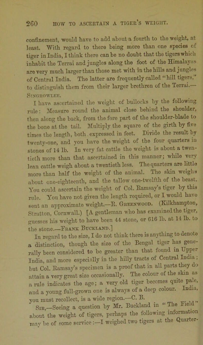 200 HOW TO ASCERTAIN A TIGER’S WEIGHT. confinement, would have to add about a fourth to the weight, at least. With regard to there being more than one species of tiger in India, I think thero can be no doubt that the tigors which inhabit tho Terrai and jungles along the foot of the Himalayas are very much larger than thoso met with in the hills and jungles of Central India. Tho latter are frequently called “ hill tigers,” to distinguish them from tlioir larger brethren of tho Terrai.— Stngkowi.ee. I have ascertained tho weight of bullocks by the following rule: Measure round tho animal closo behind the shoulder, then along the back, from tho foro part of tho shoulder-blade to tho bono at tho tail. Multiply the squaro of the girth by five times tlio length, both expressed in feet. Divide tho result by twenty-one, and you havo tho weight of tho four quarters in stones of 14 lb. In very fat cattle tho weight is about a twen- tieth more than that ascertained in this manner; while very lean cattle weigh about a twentieth less. Tho quarters aro little more than half tho woight of the animal. Tho skin weighs about one-cightoenth, and the tallow one-twelfth of tho beast. You could ascertain tho weight of Col. Ramsay’s tiger by this rule. You havo not given tho length required, or I would havo sent an approximate weight.—R. Greenwood. (Kilkhampton, Stratton, Cornwall.) [A gentleman who has examined the tiger, guesses his weight to have been 44 stone, or GIG lb. at 14 lb. to the stone.—Frank Buckt.and.] In regard to the size, I do not think there is anything to denote a distinction, though tho size of tho Bengal tiger has gene- rally been considered to bo greater than that found in Upper India, and more especially in the hilly tracts of Central India ; but Col. Ramsay’s specimen is a proof that in all parts they do attain a very great sizo occasionally. The colour of the skin as a rulo indicates tho age; a very old tiger becomes quite pale, and a young full-grown one is always of a doep colour. India, you must recollect, is a wide region. C. B. H Sir,-Seeing a question by Mr. Buckland in “The Field about the weight of tigers, perhaps the following information may be of some service I weighed two tigers at tho Quarter-