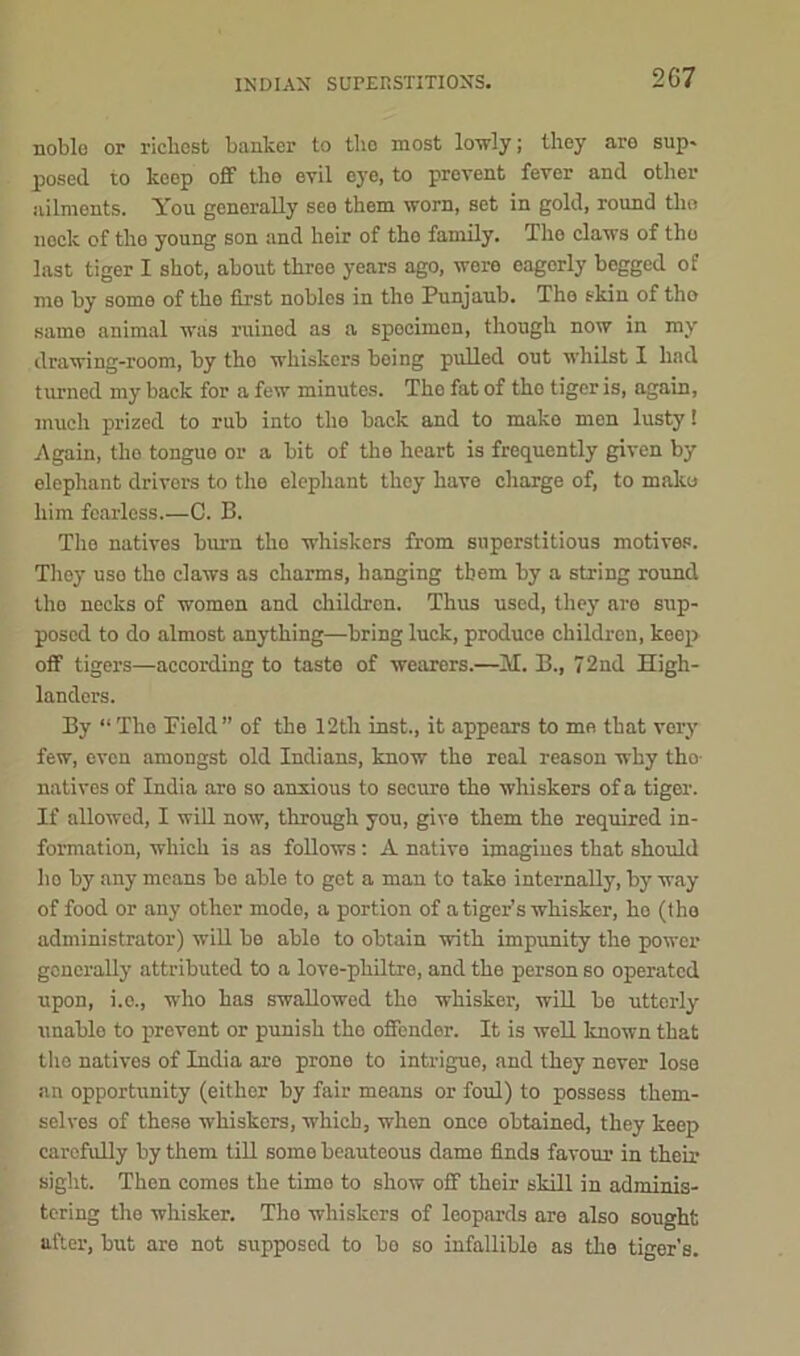 INDIAN SUPERSTITIONS. 2G7 noble or richest banker to the most lowly; they are sup* posed to keep off the evil eye, to prevent fever and other ailments. You generally see them worn, set in gold, round the nock of the young son and heir of tho family. The claws of the last tiger I shot, about three years ago, were eagerly begged of mo by some of the first nobles in tho Punjaub. The skin of tho same animal was ruined as a specimen, though now in my drawing-room, by tho whiskers being pulled out whilst I had turned my back for a few minutes. Tho fat of tho tiger is, again, much prized to rub into the back and to make men lusty! Again, the tongue or a bit of the heart is frequently given by elephant drivers to the elephant they have charge of, to mako him fearless.—C. B. The natives burn, tho whiskers from superstitious motives. Thoy uso tho claws as charms, hanging them by a string round the necks of women and children. Thus used, they are sup- posed to do almost anything—bring luck, produce children, keep off tigers—according to taste of wearers.—M. B., 72nd High- landers. By “The Field” of the 12th inst., it appears to me that very few, even amongst old Indians, know the real reason why tho- natives of India are so anxious to secure the whiskers of a tiger. If allowed, I will now, through you, give them the required in- formation, which is as follows: A native imagines that should ho by any means be able to get a man to take internally, by way of food or any other mode, a portion of a tiger’s whisker, ho (tho administrator) will be able to obtain with impunity the power generally attributed to a love-philtre, and the person so operated upon, i.o., who has swallowed the whisker, will be utterly unable to prevent or punish tho offender. It is well known that tho natives of India aro prone to intrigue, and they never lose an opportunity (either by fair means or foul) to possess them- selves of these whiskers, which, when once obtained, they keep carefully by them till some beauteous damo finds favour in their sight. Then comes the time to show off their skill in adminis- tering tho whisker. Tho whiskers of leopards are also sought after, but are not supposed to bo so infallible as the tiger’s.