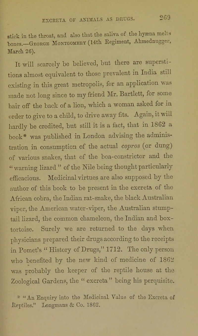 EXCRETA OF ANIMALS AS DRUGS. 209 Btick in the throat, and also that the saliva of the hyaena melts bones.—George Montgomery (14tli Regiment, Ahmednugger, March 26). It will scarcely be believed, but there are supersti- tions almost equivalent to those prevalent in India still existing in this great metropolis, for an application Mas made not long since to my friend Mr. Bartlett, for some hair off the back of a lion, which a woman asked for in order to give to a child, to drive away fits. Again, it will hardly be credited, but still it is a fact, that in 18G2 a book* was published in London advising the adminis- tration in consumption of the actual copros (or dung) of various snakes, that of the boa-constrictor and the “ warning lizard ” of the Nile being thought particularly efficacious. Medicinal virtues are also supposed by the author of this book to be present in the excreta of the African cobra, the Indian rat-snake, the black Australian viper, the American water-viper, the Australian stump- tail lizard, the common chameleon, the Indian and box- tortoise. Surely we are returned to the days when physicians prepared their drugs according to the receipts in Pomet’s “ History of Drugs,” 1712. The only person who benefited by the new kind of medicine of 1862 was probably the keeper of the reptile house at the Zoological Gardens, the “ excreta ” being his perquisite. - “ An Enquiry into tho Medicinal Value of tlio Excreta of .Reptiles.” Longmans & Co. 1802.