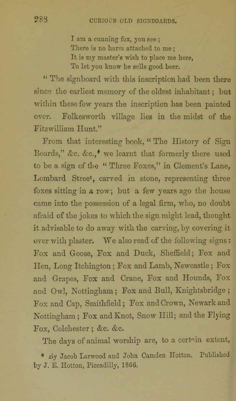 ?83 I am a cunning fox, you see ; There is no harm attached to mo ; It is my master's wish to place me here, To let you know he sells good beer. “ The signboard with this inscription had been there since the earliest memory of the oldest inhabitant; but within these few years the inscription has been painted over. Folkcsworth village lies in the midst of the Fitzwilliain Hunt.” From that interesting book, “ The History of Sign Boards,” &c. &c./ we learnt that formerly there used to be a sign of the “ Three Foxes,” in Clement’s Lane, Lombard Street, carved in stone, representing three foxes sitting in a row; but a few years ago the house came into the possession of a legal firm, who, no doubt afraid of the jokes to which the sign might lead, thought it advisable to do away with the carving, by covering it over with plaster. We also read of the following signs: Fox and Goose, Fox and Duck, Sheffield; Fox and lien, Long Itchington; Fox and Lamb, Newcastle; Fox and Grapes, Fox and Crane, Fox and Hounds, Fox and Owl, Nottingham; Fox and Bull, Knightsbridge ; Fox and Cap, Smitlifield; Fox and Crown, Newark and Nottingham; Fox and Knot, Snow Hill; and the Flying Fox, Colchester; &c. &c. The days of animal worship are, to a cert in extent, * joy Jacob Larwood and John Camden Ilotton. Published by J. E. Ilotton, Piccadilly, 1866.