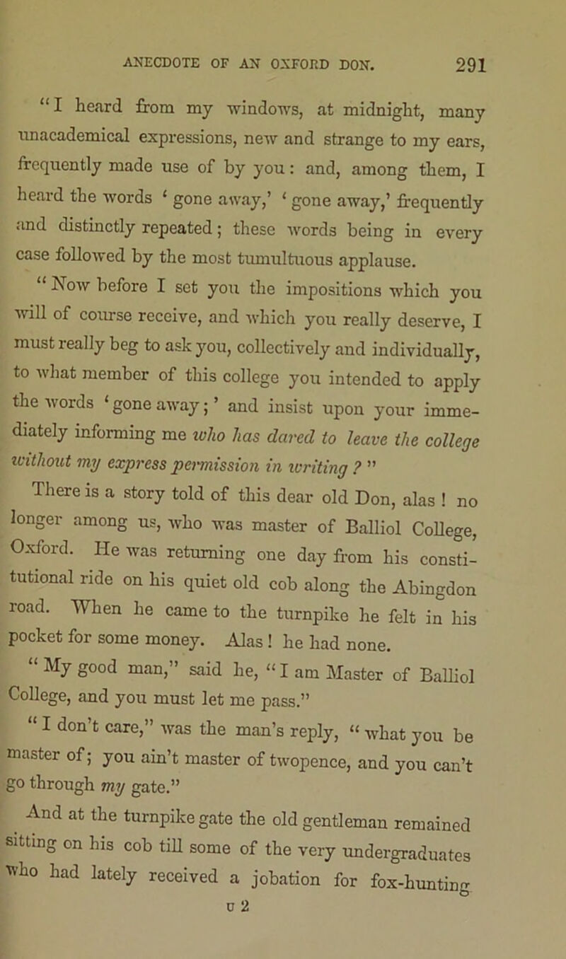 “I heard from my windows, at midnight, many unacademical expressions, new and strange to my ears, frequently made use of by you: and, among them, I heard the words * gone away,’ ‘ gone away,’ frequently and distinctly repeated; these words being in every case followed by the most tumultuous applause. “ Now before I set you the impositions which you mil of course receive, and which you really deserve, I must really beg to ask you, collectively and individually, to what member of this college you intended to apply the words ‘gone away;’ and insist upon your imme- diately informing me who has dared to leave the college without my express permission in limiting ? ” There is a story told of this dear old Don, alas ! no longer among us, who was master of Balliol College, Oxford. He was returning one day from his consti- tutional ride on his quiet old cob along the Abingdon road. When he came to the turnpike he felt in his pocket for some money. Alas! he had none. “ My good man,” said he, “ I am Master of Balliol College, and you must let me pass.” “ I don’t care,” was the man’s reply, “ what you be master of; you ain’t master of twopence, and you can’t go through my gate.” _ Ancl at tlie turnpike gate the old gentleman remained sitting on his cob till some of the very undergraduates who had lately received a jobation for fox-huntine u 2