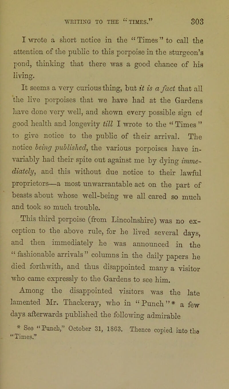 I -urote a short notice in the “ Times ” to call the attention of the public to this porpoise in the sturgeon’s pond, thinking that there was a good chance of his living. It seems a very curious thing, but it is a fact that all the live porpoises that we have had at the Gardens have done very well, and shown every possible sign of good health and longevity till I wrote to the “ Times ” to give notice to the public of their arrival. The notice being published, the various porpoises have in- variably had their spite out against me by dying imme- diately, and this without due notice to their lawful proprietors—a most unwarrantable act on the part of beasts about whose well-being we all cared so much and took so much trouble. This third porpoise (from Lincolnshire) was no ex- ception to the above rule, for he lived several days, and then immediately he was announced in the “ fashionable arrivals” columns in the daily papers he died forthwith, and thus disappointed many a visitor who came expressly to the Gardens to see him. Among the disappointed visitors was the late lamented Mr. Thackeray, who in “Punch”* a few days afterwards published the following admirable * See “PuncL,” October 31, 1SG3. Tlienco copied into tlie “Times.”