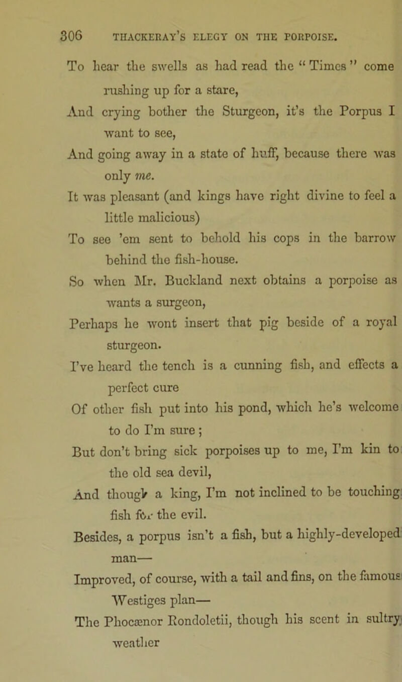 To hear the swells as had read the “ Times ” come rushing up for a stare, And crying bother the Sturgeon, it’s the Porpus I want to see, And going away in a state of huff, because there was only me. It was pleasant (and kings have right divine to feel a little malicious) To see ’em sent to behold his cops in the barrow behind the fish-house. So when Mr. Bucldand next obtains a porpoise as wants a surgeon, Perhaps he wont insert that pig beside of a royal sturgeon. I’ve heard the tench is a cunning fish, and effects a perfect cure Of other fish put into his pond, which lie’s welcome to do I’m sure ; But don’t bring sick porpoises up to me, I’m kin to tho old sea devil, And thougk a king, I’m not inclined to be touching fish for the evil. Besides, a porpus isn’t a fish, but a highly-developed man— Improved, of course, with a tail and fins, on the famous Westiges plan— The Pliocainor Rondoletii, though his scent in sultry weather