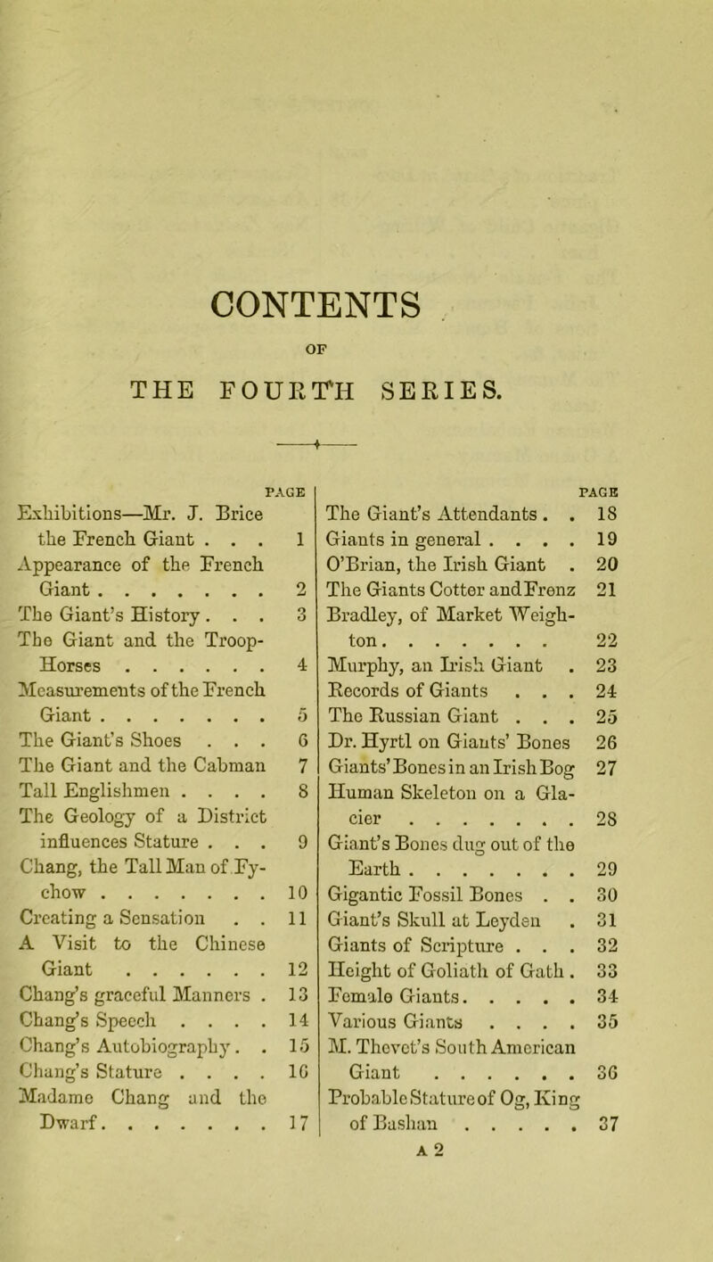 CONTENTS OF THE FOUErn SEEIES. PAGE ExliibltioBS—Mr. J. Brice the French Giant ... 1 Appearance of the French Giant 2 The Giant’s History ... 3 The Giant and the Troop- Horses 4 Measurements of the French Giant 5 The Giant’s Shoes ... 6 The Giant and the Cabman 7 Tall Englishmen .... 8 The Geology of a District influences Stature ... 9 Chang, the Tall Man of Fy- chow 10 Creating a Sensation . . 11 A Visit to the Chinese Giant 12 Chang’s graceful Manners . 13 Chang’s Speech . . . . 14 Chang’s Autobiography. . 15 Chang’s Stature .... 10 Madame Chang and the Dwarf 17 PAGE The Giant’s Attendants . . 18 Giants in general .... 19 O’Brian, the Irish Giant . 20 The Giants Cotter andFrenz 21 Bradley, of Market Weigh- ton 22 Murphy, an Irish Giant . 23 Eecords of Giants ... 24 The Kussian Giant ... 25 Dr. Hyrtl on Giants’ Bones 26 Giants’BonesinanIrishBog 27 Human Skeleton on a Gla- cier 28 Giant’s Bones dug out of the Earth 29 Gigantic Fossil Bones . . 30 Giant’s Skull at Leyden . 31 Giants of ScripUme ... 32 Height of Goliath of Gath . 33 Female Giants 34 Various Giants .... 35 M. Thevet’s South American Giant 36 Probable Stature of Og, King of Bashau 37