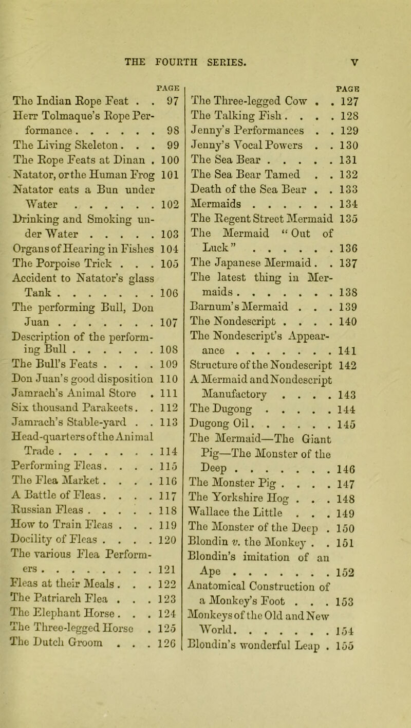 PAGE The Indian Kope Feat . . 97 Herr Tobnaque’s Hope Per- formance 98 The Living Skeleton... 99 The Hope Feats at Dinan . 100 Natator, or the Human Frog 101 Natator eats a Bun under Water 102 Drinking and Smoking un- der Water 103 Organs of Hearing in Fishes lOl The Porpoise Trick . . .105 Accident to Katator’s glass Tank 106 The performing Bull, Don Juan 107 Description of the perform- ing Bull 108 The Bull’s Feats . . . .109 Don Juan’s good disposition 110 Jamrach’s Animal Store . Ill Six thousand Parakeets. . 112 Jamrach’s Stahle-yard . .113 Head-quarters of the Aiii in al Trade 114 Performing Fleas. . . .115 The Flea Market. . . .116 A Battle of Fleas. . . .117 Russian Fleas 118 How to Train Fleas . . .119 Docility of Fleas . . . .120 The various Flea Perform- ers 121 Fleas at their Meals . . .122 The Patriarch Flea . . .123 The Elephant Horse . . .124 The Three-legged Horse . 125 The Dutch Groom . . .126 PAGE The Three-legged Cow . . 127 The Talking Fish .... 128 Jenny's Performances . . 129 Jenny’s Vocal Powers . .130 The Sea Bear 131 The Sea Bear Tamed . .132 Death of the Sea Bear . . 133 Mermaids 134 The Regent Street Mermaid 135 The Mermaid “ Out of Luck” 136 The Japanese Mermaid . . 137 The latest thing in Mer- maids 138 Barnum’s Mermaid . . .139 The Nondescript . . . .140 The Nondescript’s Appear- ance 141 Structure of the Nondescript 142 A Mermaid andNoudcscript Manufactory . . . .143 TheDugong 144 Dugong Oil 145 The Mermaid—The Giant Pig—The Monster of the Deep 146 The Monster Pig .... 147 The Yorkshire Hog . . . 148 Wallace the Little . . .149 The Monster of the Deep . 150 Blondin v. the Monkey . . 151 Blondin’s imitation of an Ape 152 Anatomical Construction of a Monkey’s Foot . . . 153 Monkeys of the Old and New World 154 Blondin’s wonderful Leap . 155