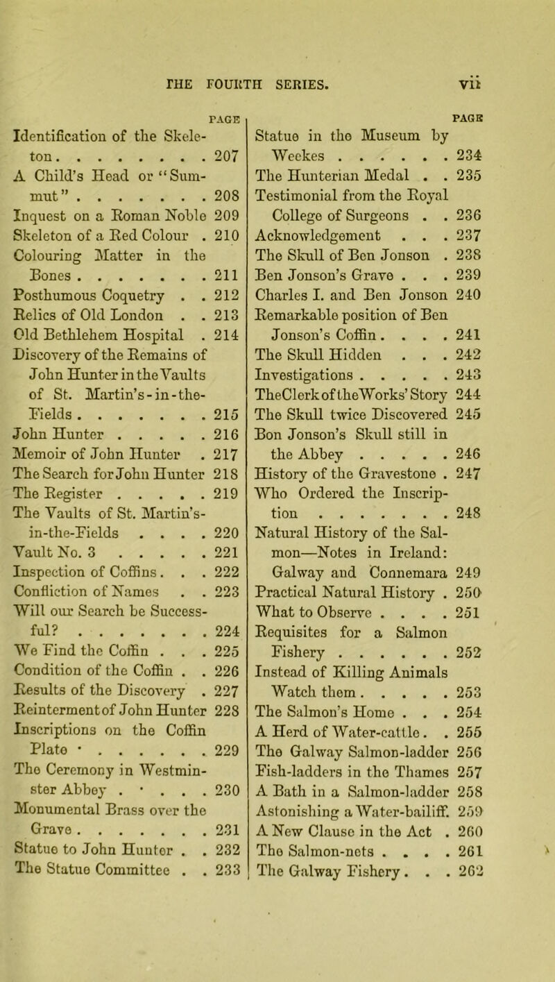 PAGE Identification of tlie Skele- ton 207 A Child’s Head oi’“Sum- mut” 208 Inquest on a Eoman Nohle 209 Skeleton of a Eed Colour . 210 Colouring Matter in the Bones 211 Posthumous Coquetry . .212 Eelics of Old London . .213 Old Bethlehem Hospital . 214 Discorery of the Eemains of John Hunter in the Vaults of St. Martin’s-in-the- Bields 215 John Hunter 216 Memoir of John Hunter . 217 The Search for John Hunter 218 The Eegister 219 The Vaults of St. Martin’s- in-the-Eields .... 220 Vault No. 3 221 Inspection of Cofifins. . . 222 Confliction of Names . . 223 Will our Search be Success- ful? 224 We Find the Coffin . . . 225 Condition of the Coffin . . 226 Eesults of the Discovery . 227 Eeintermentof John Hunter 228 Inscriptions on the Coffin Plato • 229 The Ceremony in Westmin- ster Abbey . • . . . 230 Monumental Brass over the Grave 231 Statue to John Hunter . . 232 The Statue Committee . . 233 PAGE Statue in the Museum by Weekes 234 The Hunterian Medal . . 235 Testimonial from the Eoyal College of Surgeons . .236 Acknowledgement . . . 237 The Skull of Ben Jonson . 238 Ben Jonson’s Grave . . . 239 Charles I. and Ben Jonson 240 Eemarkable position of Bon Jonson’s Coffin.... 241 The Skull Hidden . . . 242 Investigations 243 TheClork oftheWorks’Story 244 The Skull twice Discovered 245 Bon Jonson’s Skull still in the Abbey 246 History of the Gravestone . 247 Who Ordered the Inscrip- tion 248 Natural History of the Sal- mon—Notes in Ireland; Galway and Connemara 249 Practical Natural History . 259 What to Observe . . . .251 Eequisites for a Salmon Fishery 252 Instead of Killing Animals Watch them 253 The Salmon’s Home . . . 254 A Herd of Water-cattle. .255 The Galway Salmon-ladder 256 Fish-ladders in the Thames 257 A Bath in a Salmon-ladder 258 Astonishing a Water-bailiff. 259 A New Clause in the Act . 260 The Salmon-nets . . . .261 The Galway Fishery. . . 262