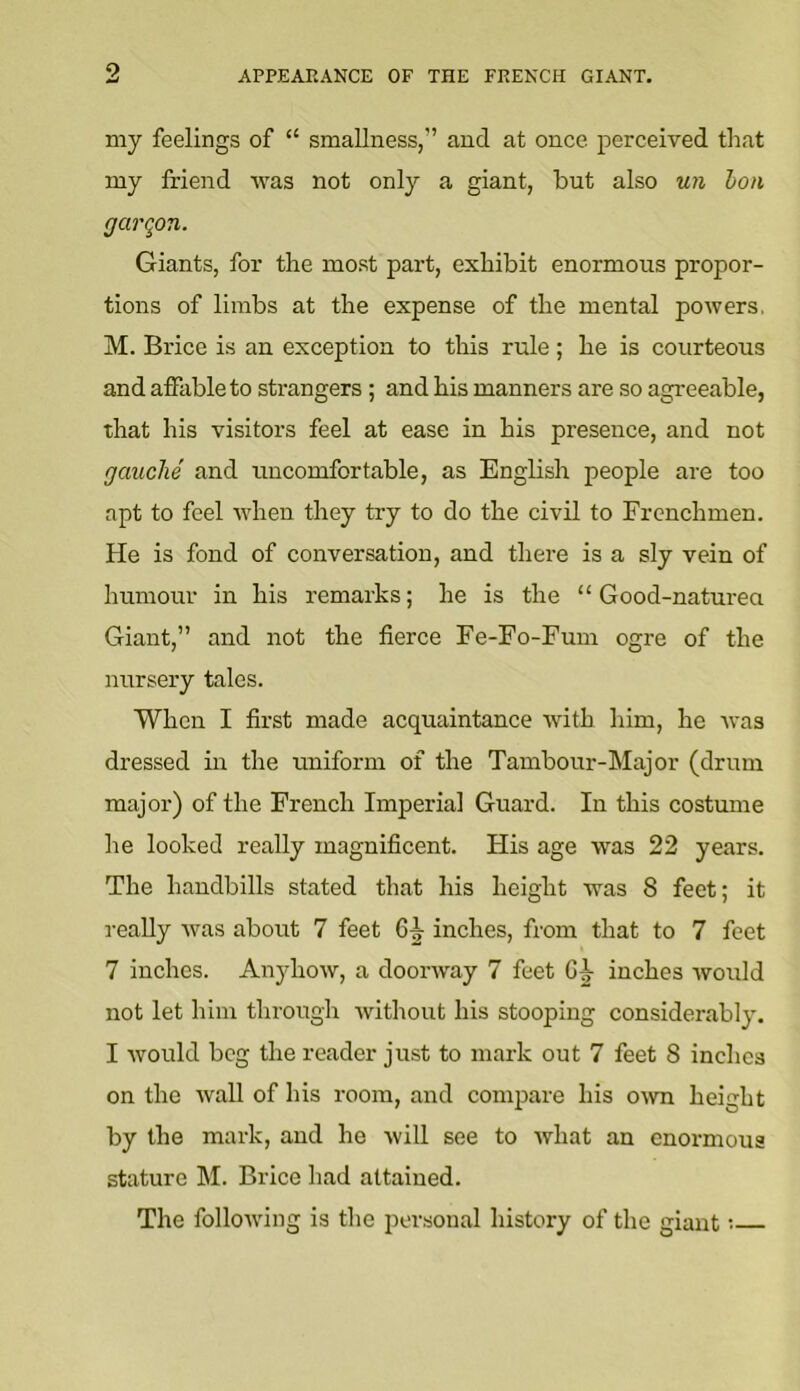 9 my feelings of “ smallness,” and at once perceived that my friend was not only a giant, but also w/i l>on garqon. Giants, for the most part, exhibit enormous propor- tions of limbs at the expense of the mental powers, M. Brice is an exception to this rule; he is courteous and affable to strangers ; and his manners are so agreeable, that his visitors feel at ease in his presence, and not gauche and uncomfortable, as English people are too apt to feel when they try to do the civil to Frenchmen. He is fond of conversation, and there is a sly vein of humour in his remarks; he is the “ Good-naturea Giant,” and not the fierce Fe-Fo-Fum ogre of the nursery tales. When I first made acquaintance with him, he tvas dressed in the uniform of the Tambour-Major (drum major) of the French Imperial Guard. In this costmne he looked really magnificent. His age was 22 years. The handbills stated that his height was 8 feet; it really was about 7 feet C|- inches, from that to 7 feet 7 inches. Anyhow, a doorway 7 feet G J inches would not let him through without his stooping considerably. I would beg the reader just to mark out 7 feet S inches on the wall of his room, and compare his oivn height by the mark, and he will see to what an enormous stature M. Brice had attained. The following is the personal history of the giant;