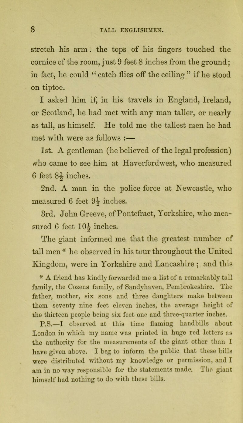 stretch his arm. the tops of his fingers touched the cornice of the room, just 9 feet 8 inches from the ground; in fact, he could “ catch flies off the ceiling ” if he stood on tiptoe. I asked him if, in his travels in England, Ireland, or Scotland, he had met with any man taller, or nearly as tall, as himself. He told me the tallest men he had met with were as follows :— 1st. A gentleman (hebeheved of the legal profession) vvho came to see him at Haverfordwest, who measured 6 feet inches. 2nd. A man in the police force at Newcastle, who measured G feet O-g- inches. 3rd. John Greeve, of Pontefract, Yorkshire, who mea- sured G feet lOi inches. The giant informed me that the greatest number of tall men * he observed in his tour throughout the United Kingdom, were in Yorkshire and Lancashire ; and this * A friend has kindly forwarded me a list of a remarkably tall family, the Cozens family, of Sandyh.aven, Pembrokeshire. The father, mother, six sons and three daughters make between them seventy nine feet eleven inches, the average height of the thirteen people being six feet one and three-quarter inches. P.S.—I observed at this time flaming handbills about London in which my name was printed in huge red letters as the authority for the measurements of the giant other than I have given above. I beg to inform the public that these bills were distributed without my knowledge or permission, and I am in no way responsible for the statements made. The giant himself had nothing to do with these bills.