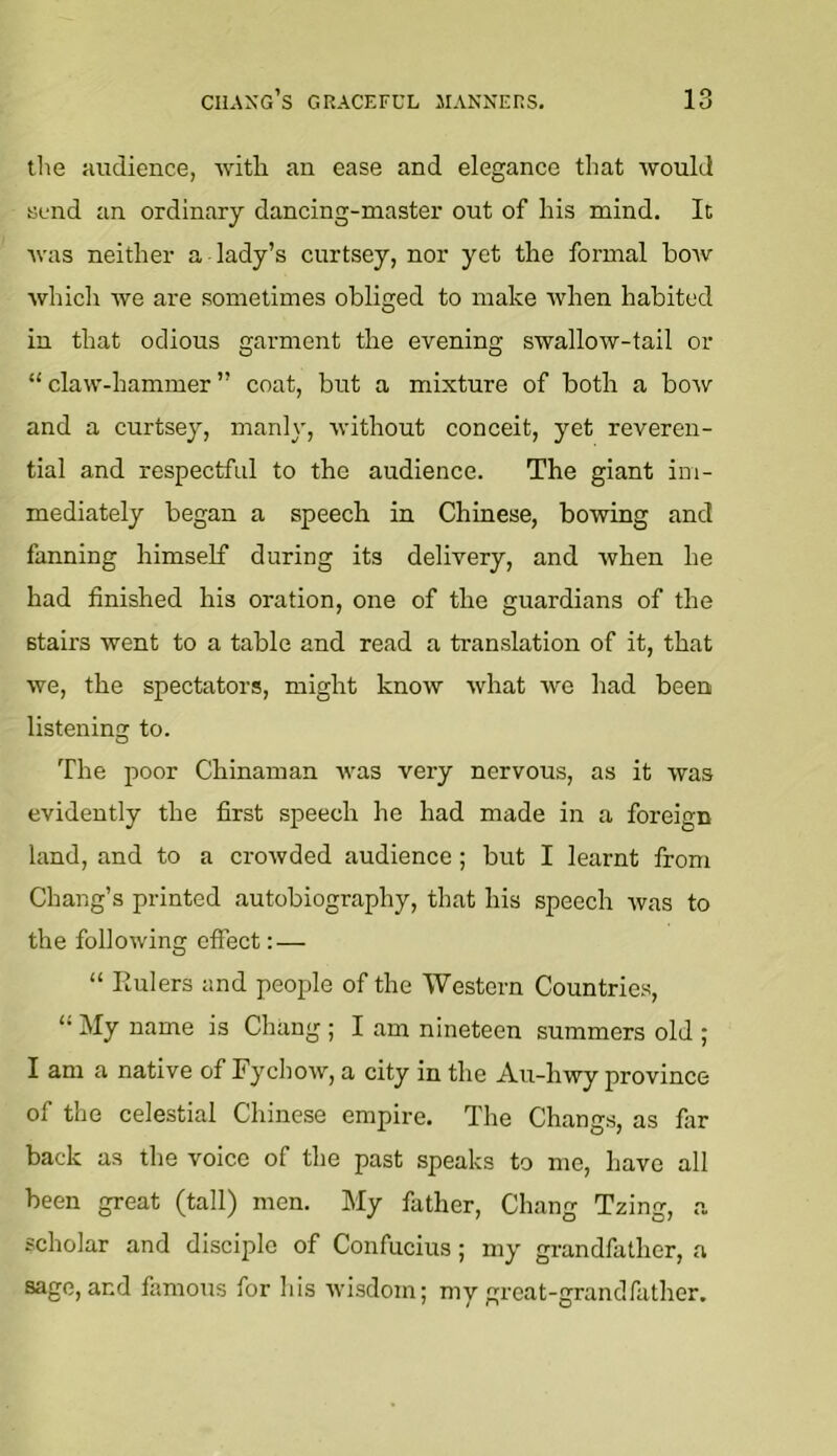 the audience, with an ease and elegance that would send an ordinary dancing-master out of his mind. It was neither a lady’s curtsey, nor yet the formal bow which we are sometimes obliged to make when habited in that odious garment the evening swallow-tail or “ claw-hammer ” coat, but a mixture of both a bow and a curtsey, manly, without conceit, yet reveren- tial and respectful to the audience. The giant im- mediately began a speech in Chinese, bowing and fanning himself during its delivery, and when he had finished his oration, one of the guardians of the stairs went to a table and read a translation of it, that we, the spectators, might know what we had been listening to. The poor Chinaman was very nervous, as it was evidently the first speech he had made in a foreign land, and to a crowded audience; but I learnt from Chang’s printed autobiography, that his speech was to the following effect:— “ Rulers and people of the Western Countries, “ My name is Chang ; I am nineteen summers old ; I am a native of Fyehow, a city in the Au-hwy province of the celestial Chinese empire. The Changs, as far back as the voice of the past speaks to me, have all been great (tall) men. My father, Chang Tzing, a scholar and disciple of Confucius; my grandfather, a sage, and famous for his tvisdom; my great-grandfather.