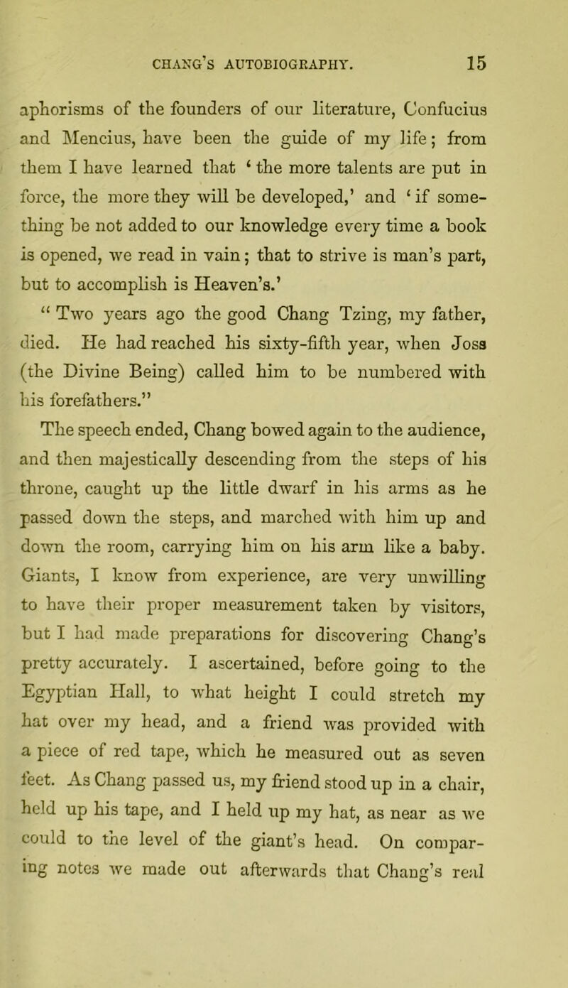 aphorisms of the founders of our literature, Confucius and Mencius, have been the guide of my life; from them I have learned that ‘ the more talents are put in force, the more they wiU be developed,’ and ‘ if some- thing be not added to our knowledge every time a book is opened, we read in vain; that to strive is man’s part, but to accomplish is Heaven’s.’ “ Two years ago the good Chang Tzing, my father, died. He had reached his sixty-fifth year, when Joss (the Divine Being) called him to be numbered with his forefathers.” The speech ended, Chang bowed again to the audience, and then majestically descending from the steps of his throne, caught up the little dwarf in his arms as he passed down the steps, and marched with him up and down the room, carrying him on his arm like a baby. Giants, I know from experience, are very unwiUing to have their proper measurement taken by visitors, but I had made preparations for discovering Chang’s pretty accurately. I ascertained, before going to the Egyptian Hall, to what height I could stretch my hat over my head, and a friend was provided with a piece of red tape, which he measured out as seven feet. As Chang passed us, my friend stood up in a chair, held up his tape, and I held up my hat, as near as we could to the level of the giant’s head. On compar- ing notes we made out afterwards that Chang’s real