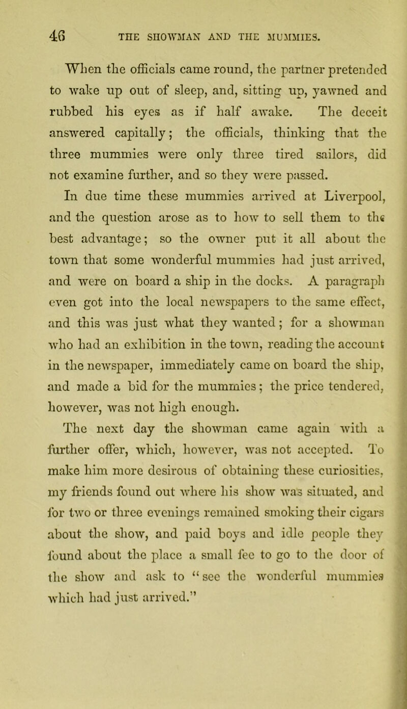 When the officials came round, the j^artner pretended to wake up out of sleep, and, sitting up, yawned and rubbed his eyes as if half awake. The deceit answered capitally; the officials, thinking that the three mummies were only three tired sailors, did not examine further, and so they were passed. In due time these mummies arrived at Liverpool, and the question arose as to how to sell them to the best advantage; so the owner put it all about the toivn that some wonderful mummies had just arrived, and were on board a ship in the docks. A paragraph even got into the local newspapers to the same effect, and this was just what they wanted; for a showman who had an exhibition in the town, reading the accomit in the newspaper, immediately came on board the shij), and made a bid for the mummies; the price tendered, however, was not high enough. The next day the showman came again with a further offer, which, however, was not accepted. To make him more desirous of obtaining these curiosities, my friends found out where his show was situated, and for two or three evenings remained smoking their cigars about the show, and paid boys and idle people they found about the place a small fee to go to the door of the show and ask to “ sec the wonderful mummies which had just arrived.”