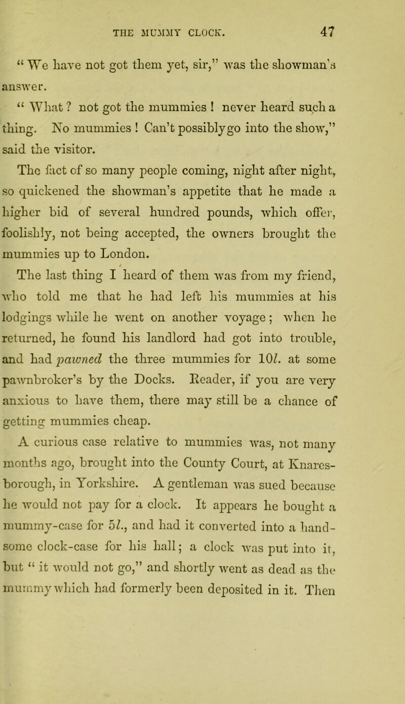 “ We have not got them yet, sir,” Avas the showman’.s answer. “ What ? not got the mummies ! never heard such a thing. No mummies ! Can’t possibly go into the show,” said the visitor. The fact of so many people coming, night after night, so quickened the showman’s appetite that he made a higher bid of several hundred pounds, Avhich offer, foolishly, not being accepted, the owners brought the mummies up to London. The last thing I heard of them was from my friend, Avho told me that he had left his mummies at his lodgings while he went on another Amyage; Avhcn he returned, he found his landlord had got into trouble, and had pawned the three mummies for lOZ. at some paAAmbroker’s by the Docks. Leader, if you are very anxious to haA^e them, there may still be a chance of getting mummies cheap. A curious case relative to mummies AA^as, not many months ago, brought into the County Court, at Knares- borough, in Yorkshire. A gentleman Avas sued because he Avould not pay for a clock. It appears he bought a mummy-case for 5Z., and had it conA^erted into a hand- some clock-case for his hall; a clock Av^as put into it, but “ it Avould not go,” and shortly Avent as dead as the mummy Avhich had formerly been deposited in it. Then