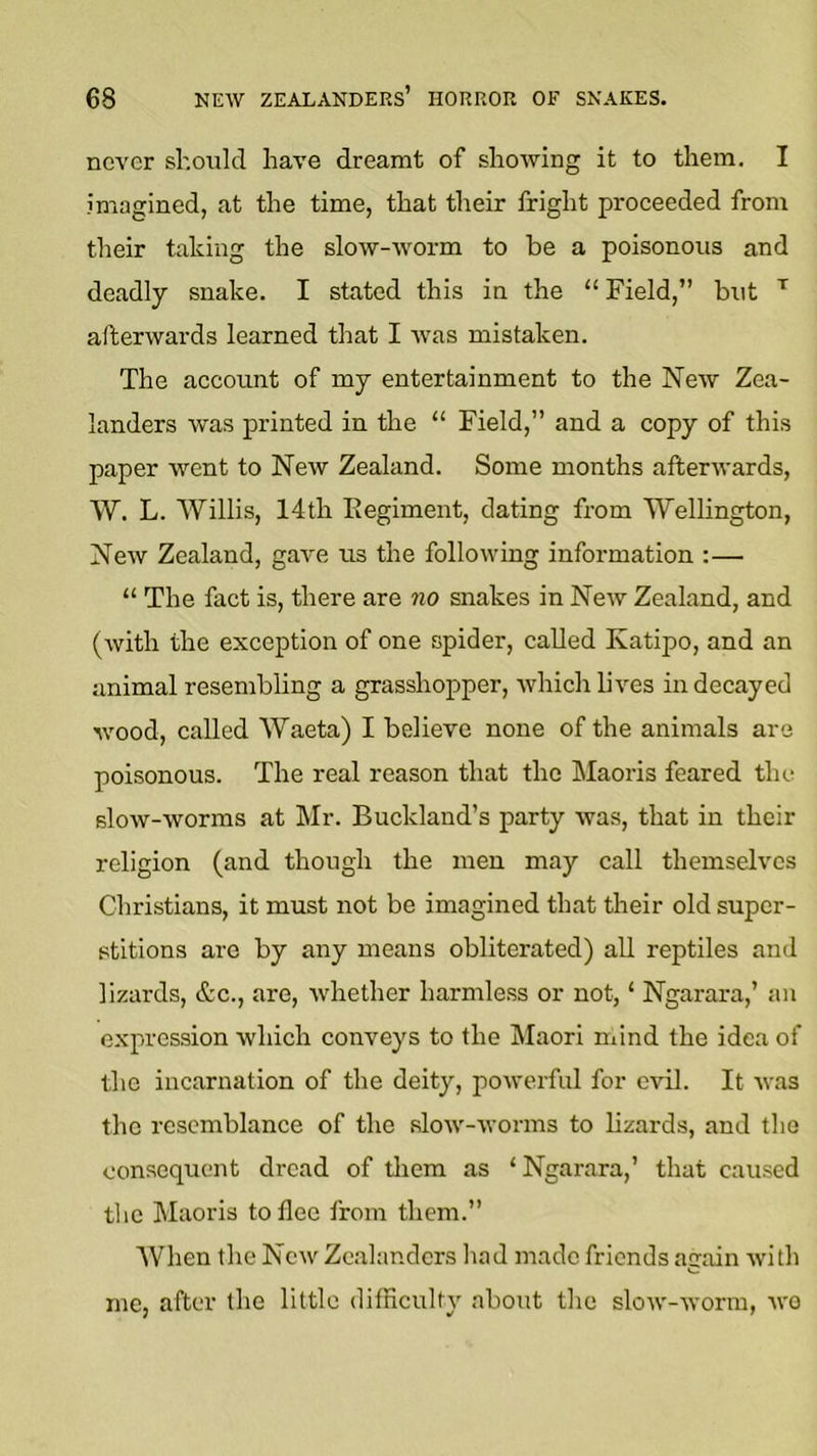 never should have dreamt of showing it to them. I imagined, at the time, that their fright proceeded from their talcing the slow-worm to be a poisonous and deadly snake. I stated this in the “ Field,” but ’’’ afterwards learned that I was mistaken. The account of my entertainment to the New Zea- landers was printed in the “ Field,” and a copy of this paper went to New Zealand. Some months afterwards, W, L. Willis, 14th Regiment, dating from Wellington, New Zealand, gave us the following information :— “ The fact is, there are no snakes in New Zealand, and (with the exception of one spider, called Katipo, and an animal resembling a grasshopper, which lives in decayed 'wood, called Waeta) I believe none of the animals are poisonous. The real reason that the Maoris feared the slow-worms at Mr. Bucklaud’s party was, that in their religion (and though the men may call themselves Christians, it must not be imagined that their old super- stitions arc by any means obliterated) all reptiles and lizards, &c., are, Avhether harmle.ss or not, ‘ Ngarara,’ an expression which conveys to the Maori mind the idea of the incarnation of the deity, powerful for evil. It was the resemblance of the slow-worms to lizards, and the consequent dread of tliem as ‘Ngarara,’ that caused the Maoris to flee from them.” When the New Zealanders liad made friends again with me, after the little difficulty about the slow-worm, we