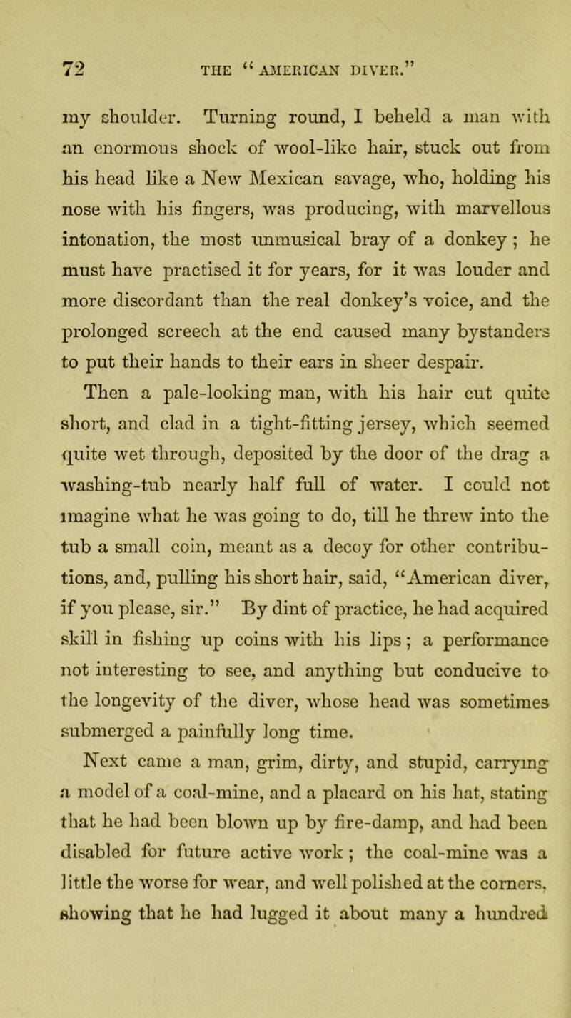 my choulder. Turning round, I beheld a man -with an enormous shock of wool-like hair, stuck out from his head like a New Mexican savage, who, holding his nose with his fingers, was producing, Avith marvellous intonation, the most unmusical bray of a donkey ; he must have practised it for years, for it was louder and more discordant than the real donkey’s I'oice, and the prolonged screech at the end caused many bystanders to put their hands to their ears in sheer despair. Then a pale-looking man, with his hair cut quite short, and clad in a tight-fitting jersey, Avhich seemed quite wet through, deposited by the door of the drag a Avashing-tub nearly half full of water. I could not imagine Avhat he Avas going to do, till he threiv into the tub a small coin, meant as a decoy for other contribu- tions, and, pulling his short hair, said, “American diver, if you please, sir.” By dint of practice, he had acquired skill in fishing up coins Avith his lips; a performance not interesting to sec, and anything but conducive to the longevity of the diver, AA^hose head Avas sometimes submerged a painfiilly long time. Next came a man, grim, dirty, and stupid, carrying a model of a coal-mine, and a placard on his hat, stating that he had been bloAvn up by fire-damp, and had been disabled for future active Avork ; the coal-mine Avas a little the worse for Avear, and Avell polished at the comers. shoAving that he had lugged it about many a Inmdred
