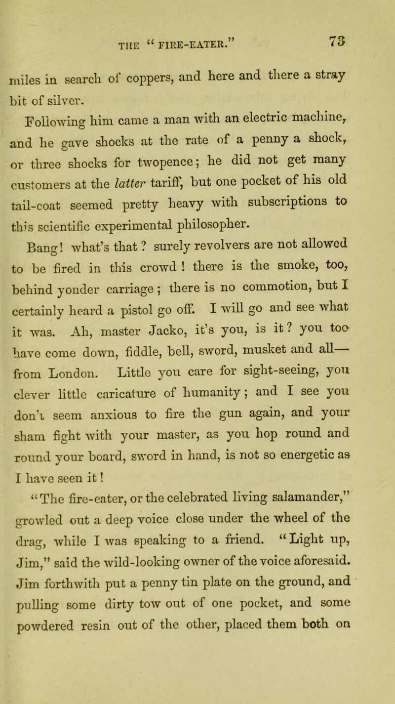 miles in search of coppers, and here and there a stray bit of silver. FolioAving him came a man with an electric machine, and he gave shocks at the rate of a penny a shock, or three shocks for twopence; he did not get many customers at the latter tariff, but one pocket of his old tail-coat seemed pretty heavy with subscriptions to this scientific experimental philosopher. Bang! what’s that ? surely revolvers are not allowed to be fired in this crowd 1 there is the smoke, too, behind yonder carriage ; there is no commotion, but I certainly heard a pistol go off. I will go and see what it was. Ah, master Jacko, it’s you, is it? you too have come down, fiddle, bell, sword, musket and all from London. Little you care for sight-seeing, you clever little caricature of humanity; and I see you don’t seem anxious to fire the gun again, and your sham fight with your master, as you hop round and round your board, sword in hand, is not so energetic as I have seen it! “The fire-eater, or the celebrated living salamander,” OTowled out a deep voice close under the wheel of the drag, while I was speaking to a friend. “ Light up, Jim,” said the wild-looking owner of the voice aforesaid. Jim forthwith put a penny tin plate on the ground, and pulling some dirty tow out of one pocket, and some powdered resin out of the other, placed them both on