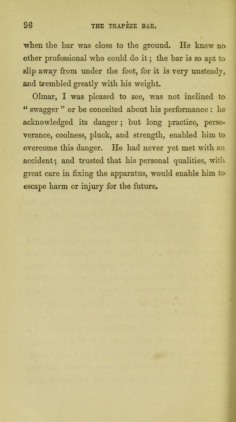 when tlie bar was close to the ground. He knew no other professional who could do it; the bar is so apt to slip away from imder the foot, for it is very unsteady, and trembled greatly with his weight. Olmar, I was pleased to see, was not inclined to “ swagger ” or be conceited about his performance : he acknowledged its danger; but long practice, perse- verance, coolness, pluck, and strength, enabled him to overcome this danger. He had never yet met with an accident; and trusted that his personal qualities, with great care in fixing the apparatus, would enable him to escape harm or injury for the future.