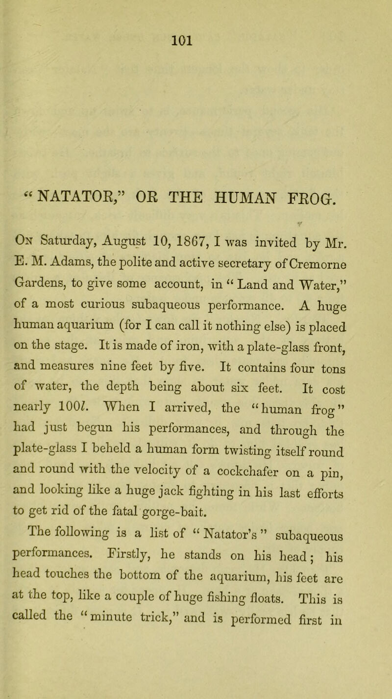 “NATATOR,” OR THE HUMAN FROG. On Saturday, August 10, 1867, I was invited by Mr. E. M. Adams, the polite and active secretary of Cremorne Gardens, to give some account, in “ Land and Water,” of a most curious subaqueous performance. A huge human aquarium (for I can call it nothing else) is placed on the stage. It is made of iron, with a plate-glass front, and measures nine feet by five. It contains four tons of water, the depth being about six feet. It cost nearly lOOZ. When I arrived, the “human frog” had just begun his performances, and through the plate-glass I beheld a human form twisting itself round and round with the velocity of a cockchafer on a pin, and looking like a huge jack fighting in his last efforts to get rid of the fatal gorge-bait. The following is a list of “ Natator’s ” subaqueous performances. Firstly, he stands on his head; his head touches the bottom of the aquarium, his feet are at the top, like a couple of huge fishing floats. This is called the “ minute trick,” and is performed first in