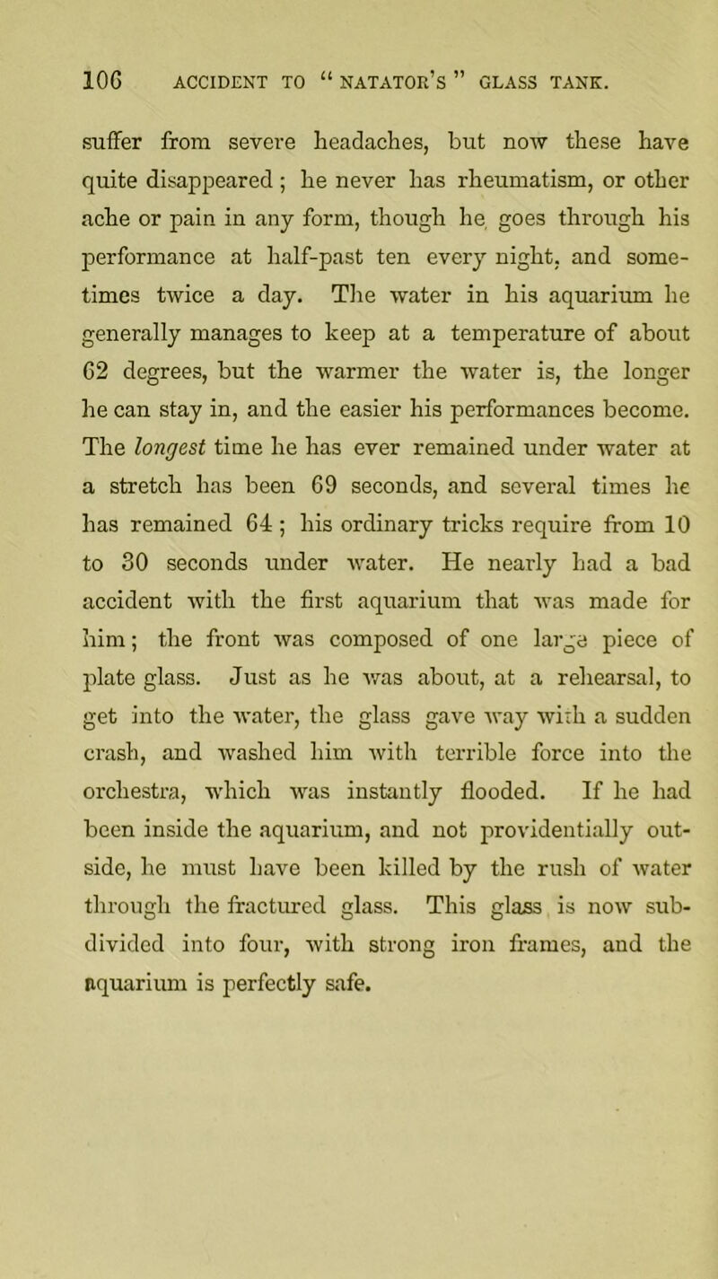 suffer from severe headaches, but now these have quite disappeared ; he never has rheumatism, or other ache or pain in any form, though he, goes through his performance at half-past ten every night, and some- times twice a day. Tlie water in his aquarium he generally manages to keep at a temperature of about 62 degrees, but the warmer the water is, the longer he can stay in, and the easier his performances become. The longest time he has ever remained under water at a stretch has been 69 seconds, and several times he has remained 64 ; his ordinary tricks require from 10 to 30 seconds under water. He nearly had a bad accident with the first aquarium that was made for him; the front was composed of one large piece of plate glass. Just as he v/as about, at a rehearsal, to get into the water, the glass gave way with a sudden crash, and washed him with terrible force into the orchestra, which was instantly flooded. If he had been inside the aquarium, and not providentially out- side, he must have been killed by the rush of water through the fractured glass. This glass is now sub- divided into four, with strong iron frames, and the aquarium is perfectly safe.