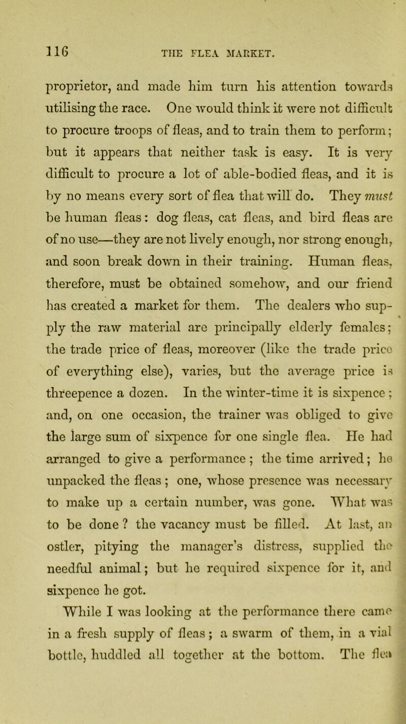 U6 THE FLEA MARKET. proprietor, and made him turn his attention towards utilising the race. One would think it were not difScult to procure troops of fleas, and to train them to perform; but it appears that neither task is easy. It is very diflicult to procure a lot of able-bodied fleas, and it is by no means every sort of flea that will do. They must be human fleas: dog fleas, cat fleas, and bird fleas are of no use—they are not lively enough, nor strong enough, and soon break down in their training. Human fleas, therefore, must be obtained somehow, and our friend lias created a market for them. The dealers who sup- ply the raw material are principally elderly females; the trade price of fleas, moreover (like the trade price of everything else), varies, but the average price is threepence a dozen. In the winter-time it is sixpence ; and, on one occasion, the trainer was obliged to give the large sum of sixpence for one single flea. He had arranged to give a performance ; the time arrived; he unpacked the fleas ; one, whose presence was necessary to make up a certain number, was gone. What was to be done ? the vacancy must be filled. At last, an ostler, jjitying the manager’s distress, supplied the needful animal; but ho reqi;ircd sixpence for it, and sixpence he got. While I was looking at the performance there came in a fresh supply of fleas; a swarm of them, in a vial bottle, huddled all together at the bottom. The flea