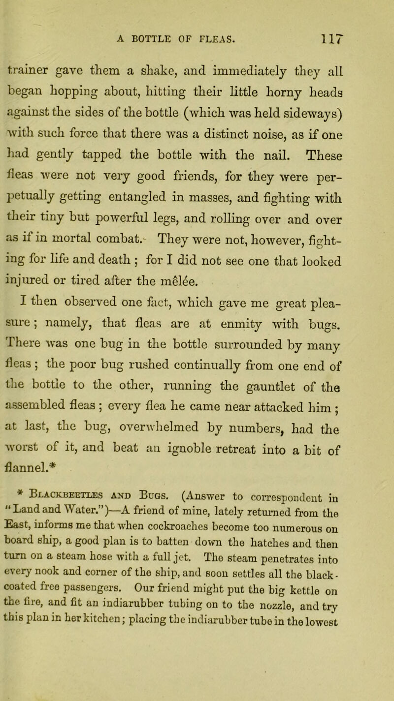 trainer gave them a shake, and immediately they all began hopping about, hitting their little horny heads against the sides of the bottle (which was held sideways) Avith such force that there Avas a distinct noise, as if one liad gently tapped the bottle with the nail. These fleas Avere not very good friends, for they were per- petually getting entangled in masses, and fighting with their tiny but poAverful legs, and rolling over and over as if in mortal combat.- They were not, however, fight- ing for life and death ; for I did not see one that looked injured or tired after the melee. I then observed one fact, Avhich gave me great plea- sure ; namely, that fleas are at enmity Avith bugs. There Avas one bug in the bottle surrounded by many fleas ; the poor bug rushed continually from one end of the bottle to the other, running the gauntlet of the assembled fleas ; every flea he came near attacked him ; at last, the bug, overAvhelmed by numbers, had the Avorst of it, and beat au ignoble retreat into a bit of flannel.* * Blacicbeetia3s and Bugs. (Answer to correspondent in “Land and Water.”)—A friend of mine, lately returned from the East, informs me that when cockroaches become too numerous on board ship, a good plan is to batten down the hatches and then turn on a steam hose with a full jet. The steam penetrates into every nook and corner of the ship, and soon settles all the black- coated free passengers. Our friend might put the big kettle on the lire, and fit an indiarubber tubing on to the nozzle, and try this plan in her kitchen; placing the indiarubber tube in the lowest