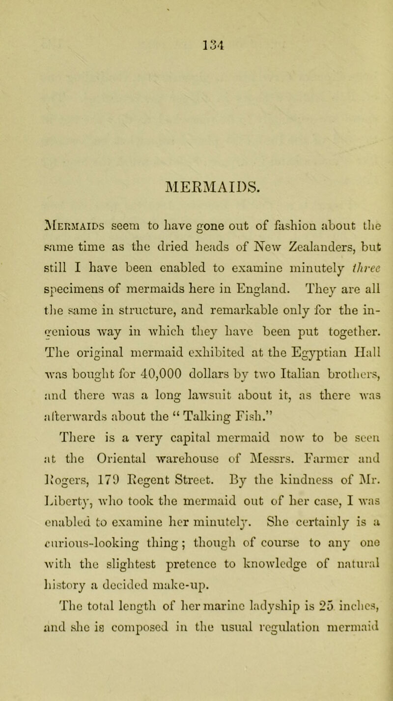 MERMAIDS. ^[EnMAiDS seem to have gone out of fashion about the same time as the dried heads of New Zealanders, but still I have been enabled to examine minutely three specimens of mermaids here in England. They are all the same in structure, and remarkable only for the in- genious way in which they have been put together. The original mermaid exhibited at the Egyptian Hall was bought for 40,000 dollars by two Italian brothers, and there was a long lawsuit about it, as there was al’terwards about the “ Talking Fish.” There is a very capital mermaid now to be seen at the Oriental warehouse of Messrs. Farmer and Eogers, 179 Regent Street. By the kindness of Mr. Liberty, who took the mermaid out of her case, I was enabled to examine her minutely'. She certainly is a carious-looking thing; though of course to any one with the slightest pretence to knowledge of natural history a decided make-up. The total length of her marine ladyship is 25 inchc.s, and .she ia composed in the usual regulation mermaid