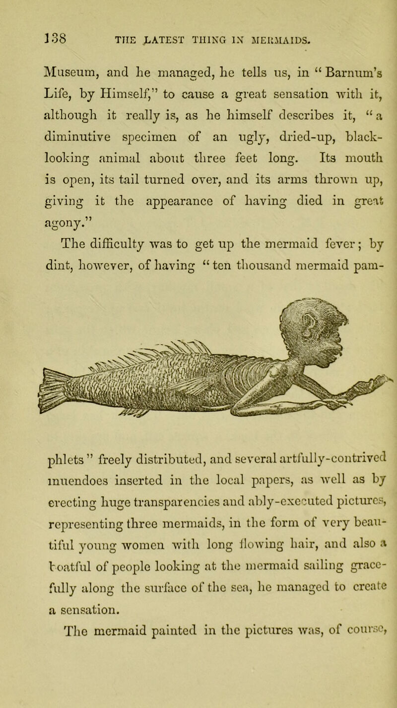 Museum, and he managed, he tells us, in “ Barnum’s Life, by Himself,” to caiise a great sensation with it, although it really is, as he himself describes it, “ a diminutive specimen of an ugly, dried-up, black- looking animal about three feet long. Its mouth is open, its tail turned over, and its arms thrown up, giving it the appearance of having died in great agony.” The difficulty avas to get up the mermaid fever; by dint, hoavever, of having “ ten thousand mermaid pam- phlets” freely distributed, and several artfully-contrived mirendoes inserted in the local papers, as avell as by erecting huge transparencies and ably-executed pictures, representing three mermaids, in the form ot a^ery beau- tiful young avomen avith long lloaving hair, and also a boatful of people looking at the mermaid sailing grace- fully along the surllico of the sea, he managed to create a sensation. The mermaid painted in the pictures avas, of course,