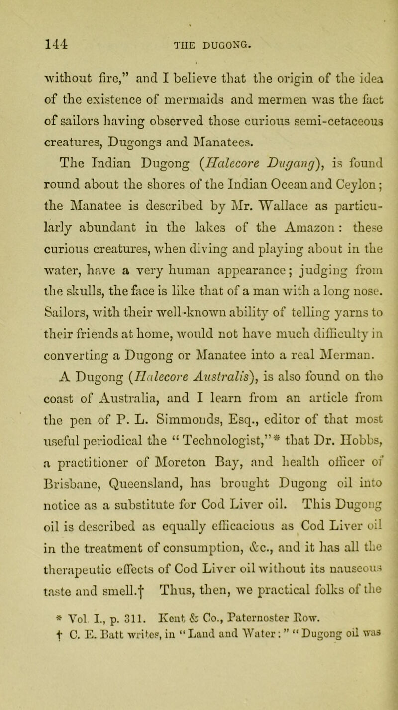 ■without fire,” and I believe that the oi’igin of the idea of the existence of mermaids and mermen ■was the fact of sailors having observed those curious semi-cetaceous creatures, Dugongs and Manatees. The Indian Dugong {llalecore Diigang), is found round about the shores of the Indian Ocean and Ceylon; the Manatee is described by Mr. Wallace as particu- larly abundant in the lakes of the Amazon: these curious creatures, ■when diving and playing about in the water, have a very human appearance; judging from the skrdls, the face is like that of a man with a long nose. Sailors, with their well -known ability of telling yarns to their friends at home, Avould not have much difliculty in converting a Dugong or Manatee into a real Merman. A Dugong {Ilalccore Austi'alis), is also found on the coast of Australia, and I learn from an article from the pen of P. L. Simmonds, Esq., editor of that most useful periodical the “ Technologist,”* that Dr. Hobbs, .a practitioner of Moreton Bay, and health officer of Brisbane, Queensland, has brought Dugong oil into notice as a substitute for Cod Liver oil. This Dugong oil is described as equally efficacious as Cod Liver oil in the treatment of consumption, &c., and it has all the therapeutic effects of Cod Liver oil without its nauseous taste and smeU.'f Thus, then, we practical folks of the * Vol L, p. 311. Kent & Co., Patornoster Eo-w. t C. E. Batt ■write.®, in “ Laud and Water: ” “ Dugong oil was