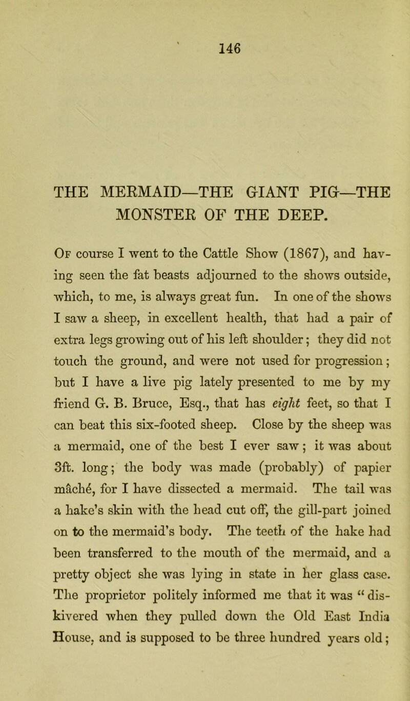 THE MERMAID—THE GIANT PIG—THE MONSTER OF THE DEEP. Of course I went to the Cattle Show (1867), and hav- ing seen the fat beasts adjourned to the shows outside, which, to me, is always great fun. In one of the shows I saw a sheep, in excellent health, that had a pair of extra legs growing out of his left shoulder; they did not touch the ground, and were not used for progression; but I have a live pig lately presented to me by my friend G. B. Bruce, Esq., that has eight feet, so that I can beat this six-footed sheep. Close by the sheep was a mermaid, one of the best I ever saw; it was about 3ft. long; the body was made (probably) of papier mach4, for I have dissected a mermaid. The tail was a hake’s skin with the head cut off) the gill-part joined on to the mermaid’s body. The teeth of the hake had been transferred to the mouth of the mermaid, and a pretty object she was lying in state in her glass case. The proprietor politely informed me that it was “ dis- kivered when they pulled do\vn the Old East India House, and is supposed to be three hundred years old;