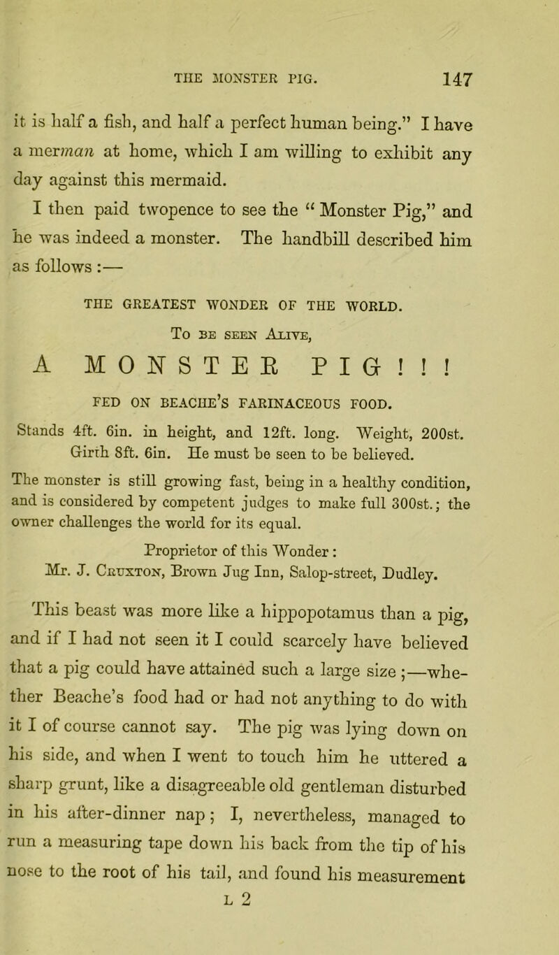 it is lialf a fish, and half a perfect human being.” I have a mQvman at home, which I am willing to exhibit any day against this mermaid. I then paid twopence to see the “ Monster Pig,” and he was indeed a monster. The handbill described him as follows:— THE GREATEST WONDER OF THE WORLD. To BE SEEN Alive, A MONSTEE PIG!!! FED ON BEACHE’s FARINACEOUS FOOD. Stands 4ft. 6in. in height, and 12ft. long. Weight, 200st. Girth 8ft. 6in. He must he seen to be believed. The monster is still growing fast, being in a healthy condition, and is considered by competent judges to mate full 300st.; the owner challenges the world for its equal. Proprietor of this Wonder: Mr. J. CnuxTON, Brown Jug Inn, Salop-street, Dudley. This beast was more like a hippopotamus than a pig, and if I had not seen it I could scarcely have believed that a pig could have attained such a large size ;—whe- ther Beache’s food had or had not anything to do with it I of course cannot say. The pig was lying down on his side, and when I went to touch him he uttered a sharp grunt, like a disagreeable old gentleman disturbed in his after-dinner nap; I, nevertheless, managed to run a measuring tape down his back from the tip of his nose to the root of his tail, and found his measurement