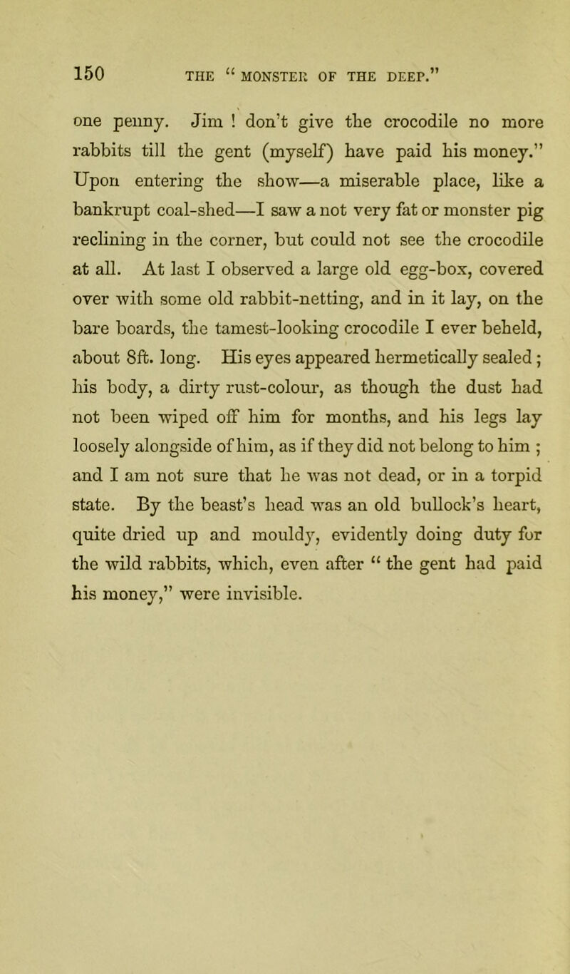 one penny. Jim ! don’t give tlie crocodile no more rabbits till tlie gent (myself) have paid bis money.” Upon entering the show—a miserable place, like a bankrupt coal-shed—I saw a not very fat or monster pig reclining in the corner, but could not see the crocodile at all. At last I observed a large old egg-box, covered over with some old rabbit-netting, and in it lay, on the bare boards, the tamest-looking crocodile I ever beheld, about 8ft. long. His eyes appeared hermetically sealed; his body, a dirty rust-colour, as though the dust had not been wiped off him for months, and his legs lay loosely alongside of him, as if they did not belong to him ; and I am not sure that he was not dead, or in a torpid state. By the beast’s head was an old bullock’s heart, quite dried up and mouldy, evidently doing duty for the wild rabbits, which, even after “ the gent had paid his money,” were invisible.