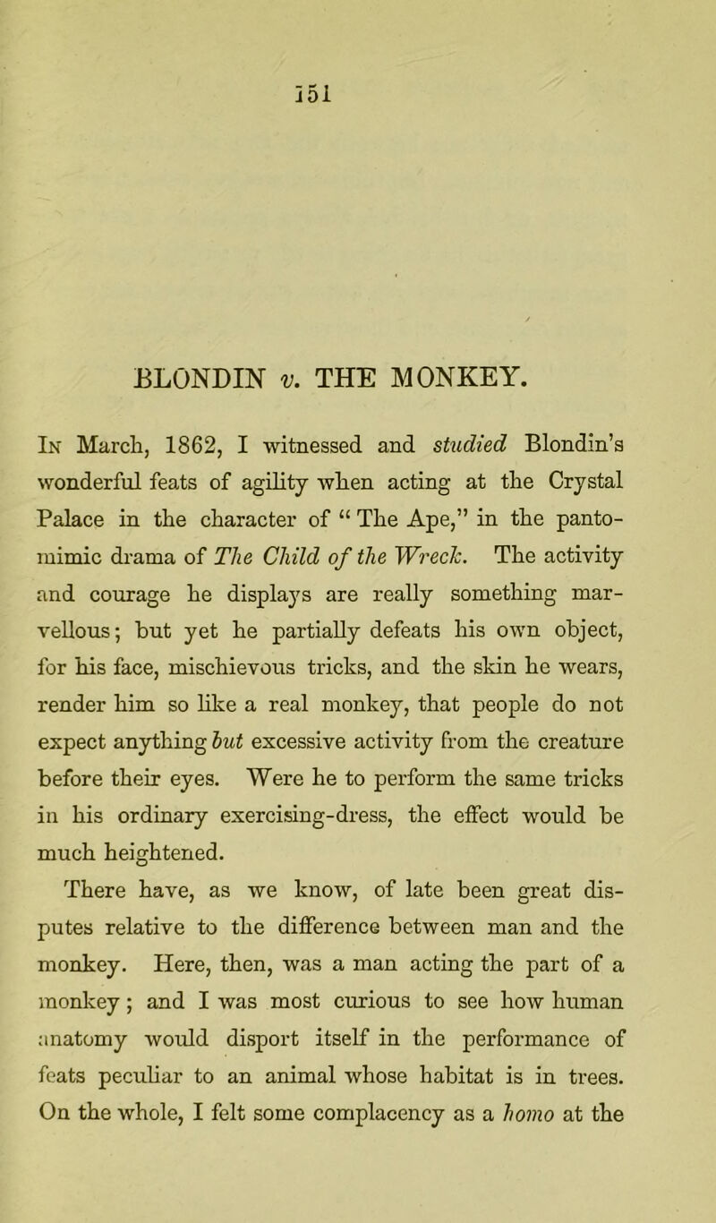 ELONDIN V. THE MONKEY. In March, 1862, I witnessed and studied Blondin’a wonderful feats of agility when acting at the Crystal Palace in the character of “ The Ape,” in the panto- mimic drama of The Child of the Wrech. The activity and courage he displays are really something mar- vellous; but yet he partially defeats his own object, for his face, mischievous tricks, and the skin he wears, render him so like a real monkey, that people do not expect anything hut excessive activity from the creature before their eyes. Were he to perform the same tricks in his ordinary exercising-dress, the effect would be much heightened. There have, as we know, of late been great dis- putes relative to the difference between man and the monkey. Here, then, was a man acting the part of a monkey; and I was most curious to see how human anatomy would di.sport itself in the performance of feats pecuhar to an animal whose habitat is in trees. On the whole, I felt some complacency as a homo at the