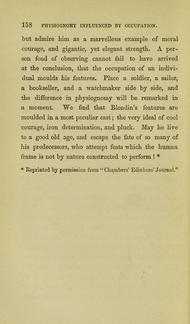 but admire him as a marvellous example of moral courage, and gigantic, yet elegant strength. A per- son fond of observing cannot fail to have arrived at the conclusion, that the occupation of an indivi- dual moulds his features. Place a soldier, a sailor, a bookseller, and a watchmaker side by side, and the difference in physiognomy will be remarked in a moment. We find that Blondin’s features are moulded in a most peculiar cast; the very ideal of cool courage, iron determination, and pluck. May he live to a good old age, and escape the fate of so many of his predecessors, who attempt feats which the human frame is not by nature constructed to perform ! * * Eeprinted by permission from “ Chambers’ Edinboro’ Journal.”