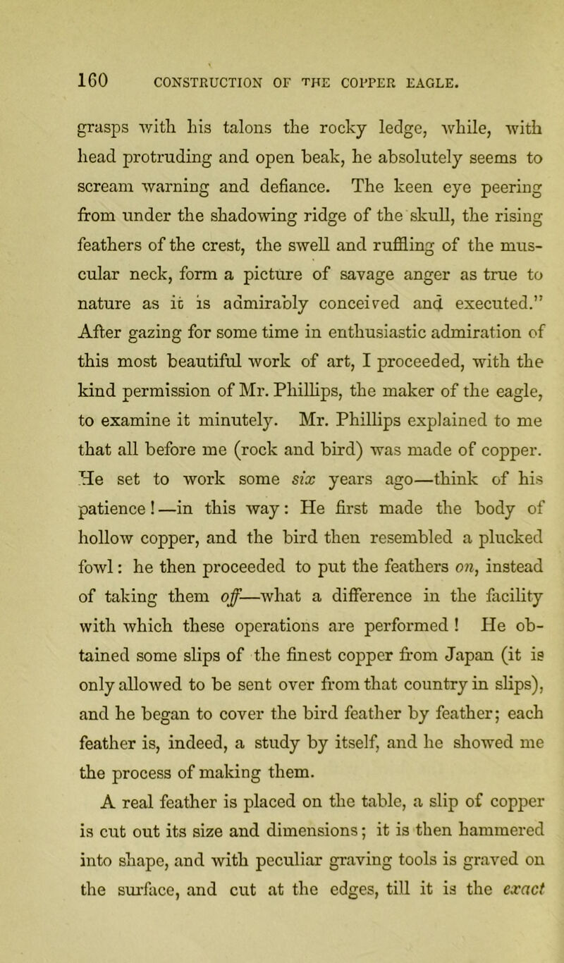 grasps Avitli his talons the rocky ledge, while, with head protruding and open beak, he absolutely seems to scream warning and defiance. The keen eye peering from under the shadowing ridge of the skull, the rising feathers of the crest, the swell and ruffling of the mus- cular neck, form a picture of savage anger as true to nature as it is admirably conceived and executed.” After gazing for some time in enthusiastic admiration of this most beautiful work of art, I proceeded, with the kind permission of Mr. Phillips, the maker of the eagle, to examine it minutely. Mr. Phillips explained to me that all before me (rock and bird) was made of copper. He set to work some six years ago—think of his patience ! —in this way: He first made the body of hollow copper, and the bird then resembled a plucked fowl: he then proceeded to put the feathers on, instead of taking them off—what a difference in the facility with which these operations are performed ! He ob- tained some slips of the finest copper from Japan (it is only allowed to be sent over from that country in slips), and he began to cover the bird feather by feather; each feather is, indeed, a study by itself, and he showed me the process of making them. A real feather is placed on the table, a slip of copper is cut out its size and dimensions; it is then hammered into shape, and with peculiar graving tools is graved on the surface, and cut at the edges, till it is the exact