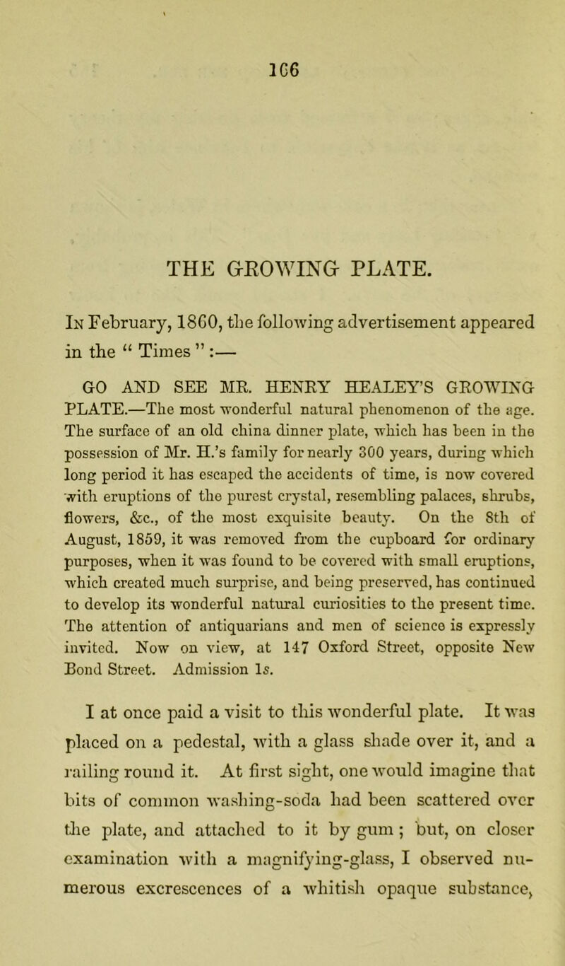 1G6 THE GEOWING PLATE. In February, 18G0, the following advertisement appeared in the “ Times ”:— GO AND SEE MR. HENRY HEANEY’S GROWING PLATE.—The most wonderful natural phenomenon of the age. The surface of an old china dinner plate, which has been in the possession of Mr. H.’s family for nearly 300 years, during which long period it has escaped the accidents of time, is now covered with eruptions of the purest crystal, resembling palaces, shrubs, flowers, &c., of the most exquisite beauty. On the 8th of August, 1859, it was removed from the cupboard for ordinary purposes, when it was found to be covered with small eruptions, which created much surprise, and being preserved, has continued to develop its wonderful natural curiosities to the present time. The attention of antiquarians and men of science is expressly invited. Now on view, at 147 Oxford Street, opposite New Bond Street. Admission Is. I at once paid a visit to this Avonderful plate. It was placed on a pedestal, Avitli a glass sliade over it, and a railing round it. At first sight, one Avould imagine that bits of common washing-soda had been scattered over tlie plate, and attached to it by gum ; but, on closer examination with a magnifying-glass, I observed nu- merous excrescences of a whitish opaque substance,