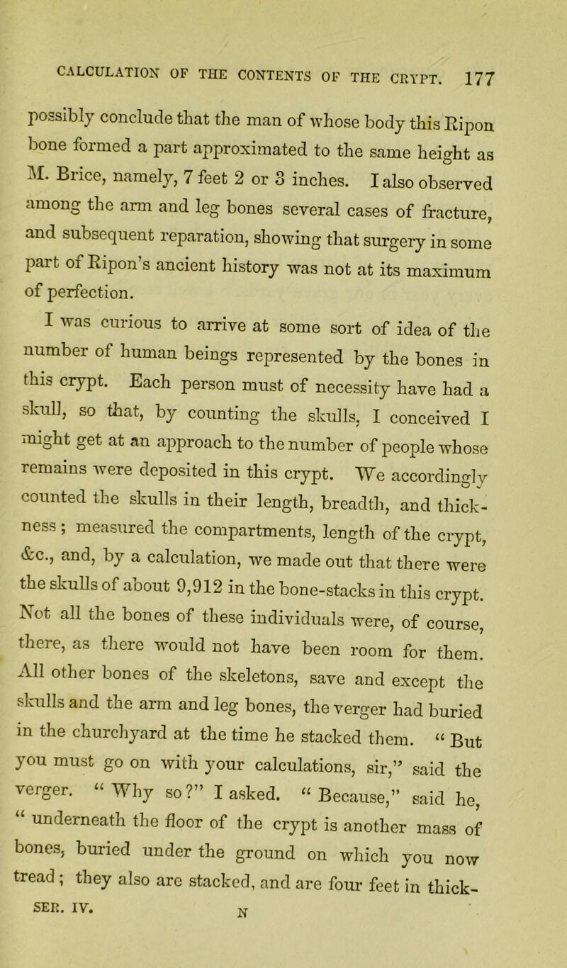 possibly conclude that the man of whose body this Eipon bone formed a part approximated to the same height as I\I. Brice, namely, 7 feet 2 or 3 inches. I also observed among the arm and leg bones several cases of fracture, and subsequent reparation, showing that surgery in some part of Eipon’s ancient history was not at its maximum of perfection. I was curious to amve at some sort of idea of tlie number of human beings represented by the bones in this crypt. Each person must of necessity have had a skull, so that, by counting the skulls, I conceived I might get at an approach to the number of people whose remains were deposited in this crypt. We accordingly counted the skulls in their length, breadth, and thick- ness ; measured the compartments, length of the crypt, &c., and, by a calculation, we made out that there were the skuUs of about 9,912 in the bone-stacks in this crypt. Not all the bones of these individuals were, of course, there, as there wmuld not have been room for them. All other bones of the skeletons, save and except the skulls and the arm and leg bones, the verger had buried in the churchyard at the time he stacked them. “ But you must go on with your calculations, sir,” said the verger. “Why so?” I asked. “Because,” said he, “ underneath the floor of the crypt is another mass of bones, buried under the ground on which you now tread ; they also are stacked, and are four feet in thick- SER. IV. N