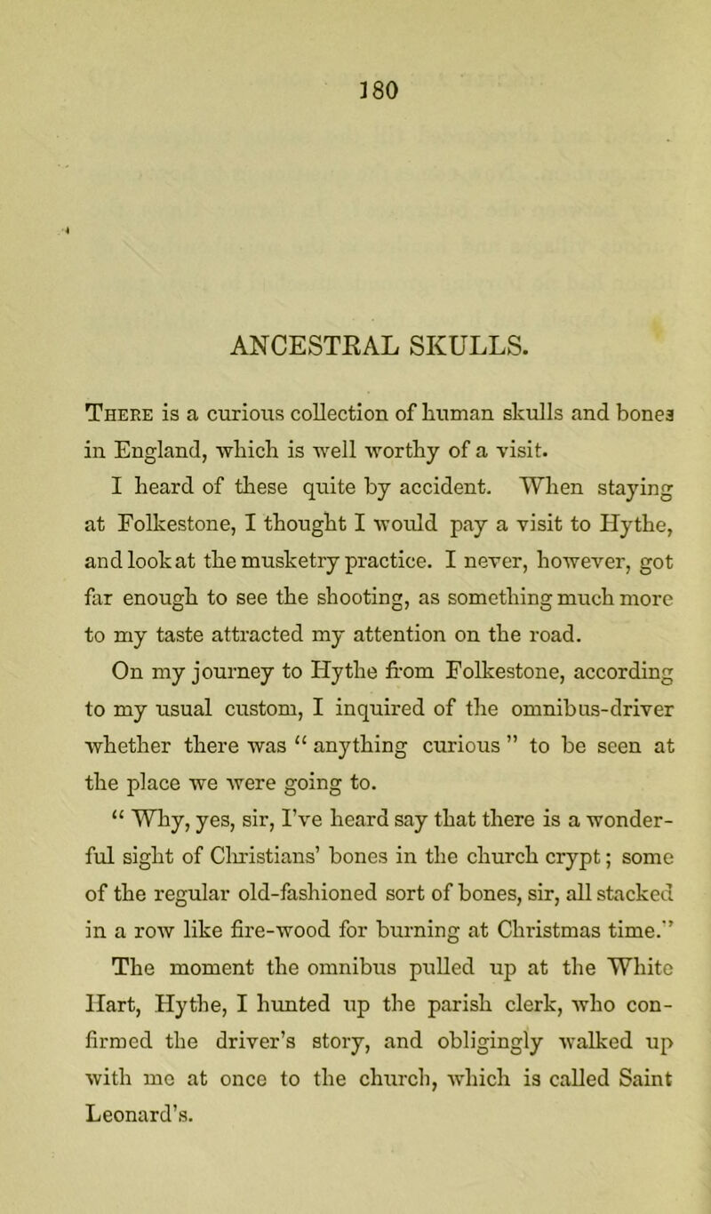 ]80 ANCESTEAL SKULLS. There is a curious collection of human skulls and bonea in England, wliicb is well worthy of a visit. I heard of these quite by accident. When staying at Folkestone, I thought I would pay a visit to Hythe, and look at the musketry practice. I never, however, got far enough to see the shooting, as something much more to my taste attracted my attention on the road. On my journey to Hythe from Folkestone, according to my usual custom, I inquired of the omnibus-driver whether there was “ anything curious ” to be seen at the place we were going to. “ Why, yes, sir, I’ve heard say that there is a wonder- ful sight of Cliristians’ bones in the church crypt; some of the regular old-fashioned sort of bones, sir, all stacked in a row like fire-wood for burning at Christmas time.’’ The moment the omnibus pulled up at the White Hart, Hythe, I limited up the parish clerk, who con- firmed the driver’s story, and obligingly walked up Avith me at once to the church, which is called Saint Leonard’s.