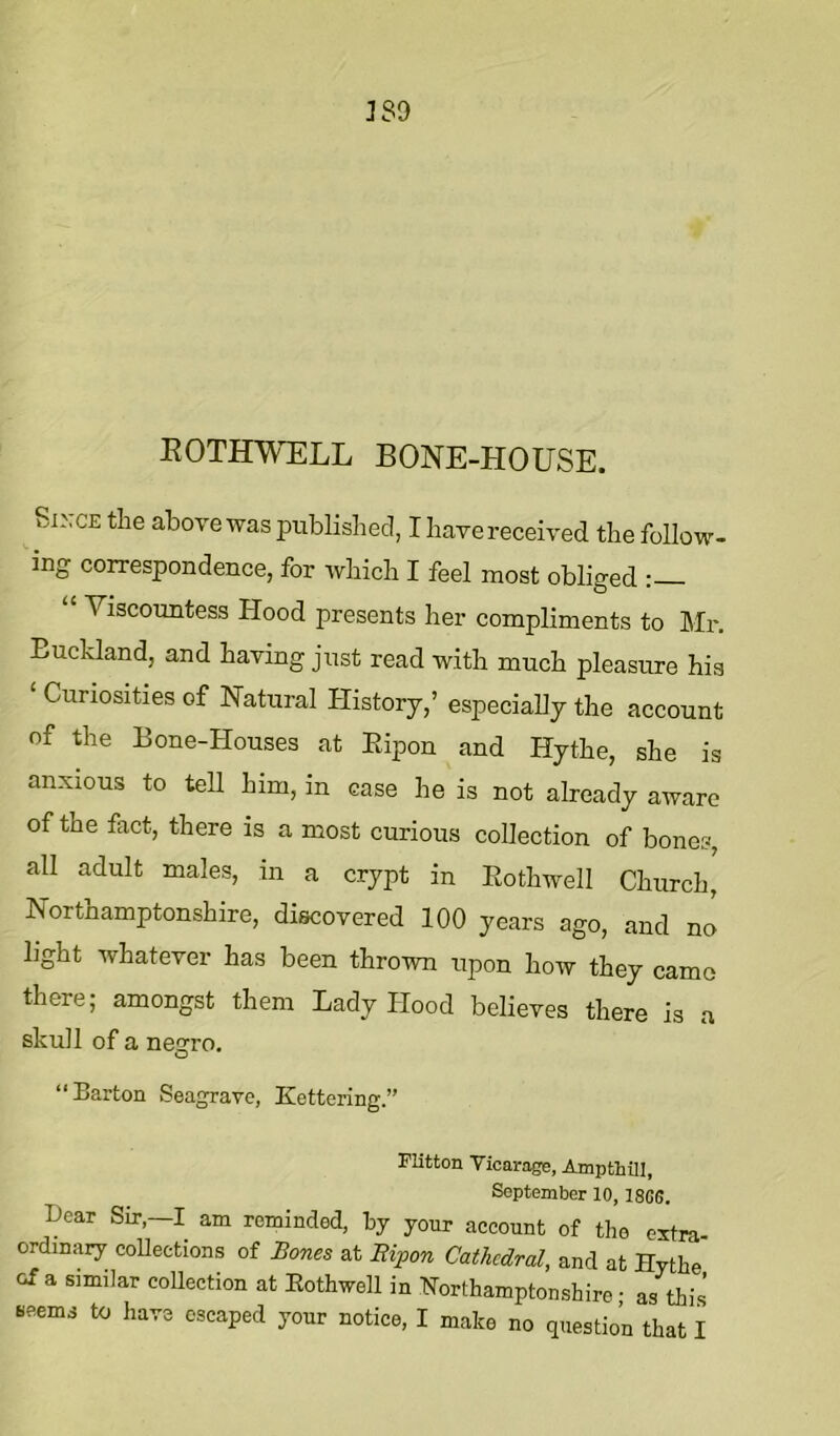 389 EOTHWELL BONE-HOUSE. Si^.CE the above was published, I have received the follow- ing correspondence, for which I feel most obliged : Viscountess Hood presents her compliments to Mr. Euckland, and having just read with much pleasure hia ‘ Curiosities of Natural History,’ especially the account of the Bone-Houses at Ripon and Hythe, she is anxious to tell him, in case he is not already aware of the fact, there is a most curious collection of bones, all adult males, in a crypt in Rothwell Church, Northamptonshire, discovered 100 years ago, and no light whatever has been thrown upon how they came there; amongst them Lady Hood believes there is a skull of a nes:ro. O “Barton Seagrave, Kettering.” Flitton Vicarage, Ampfchill, September 10, 18G6. Dear Sir,—I am reminded, by your account of the extra- ordinary coUections of Bones at Ripon Cathedral, and at Hythe of a similar collection at Eothwell in Northamptonshire • as this Beems to have escaped your notice, I make no question that I