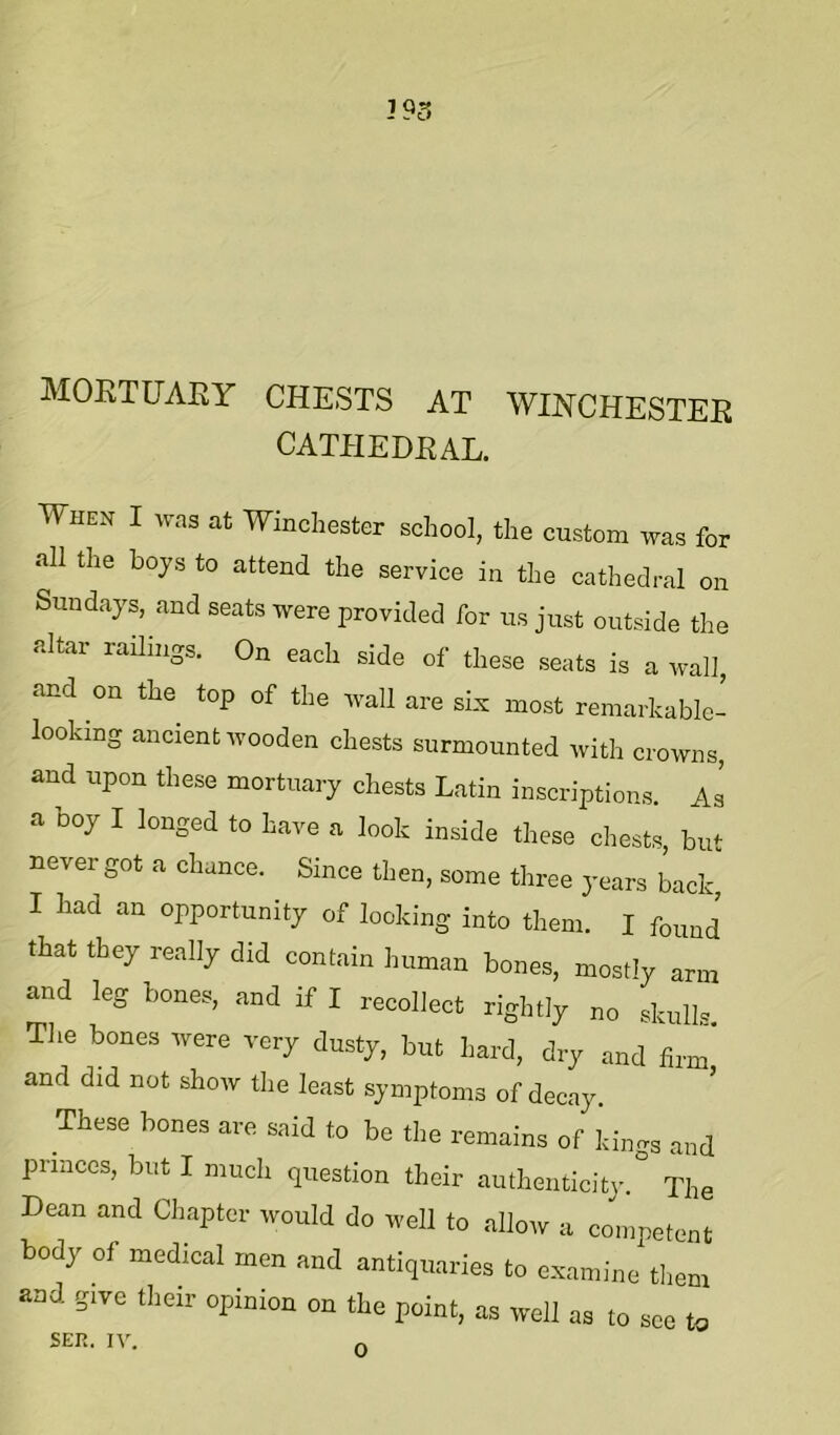 MOETUAEY CHESTS AT WINCHESTEE CATHEDEAL. When I was at Winchester school, the custom was for all the boys to attend the service in the cathedral on Sundays, and seats were provided for us just outside the altar railings. On each side of these seats is a wall, and on the top of the wall are six most remarkable- looking ancient wooden chests surmounted with crowns, and upon these mortuary chests Latin inscriptions. As a boy I longed to have a look inside these chests, but never got a chance. Since then, some three years Lck I had an opportunity of looking into them. I found that they really did contain human bones, mostly arm and leg bones, and if I recollect rightly no skulls. The bones were very dusty, but hard, dry and firm and did not show the least symptoms of decay. These bones are said to be the remains of kings and princes, but I much question their authenticity.^ The Dean and Chapter would do well to allow a competent body of medical men and antiquaries to examine them and give their opinion on the point, as well as to see to SER. IV. 0