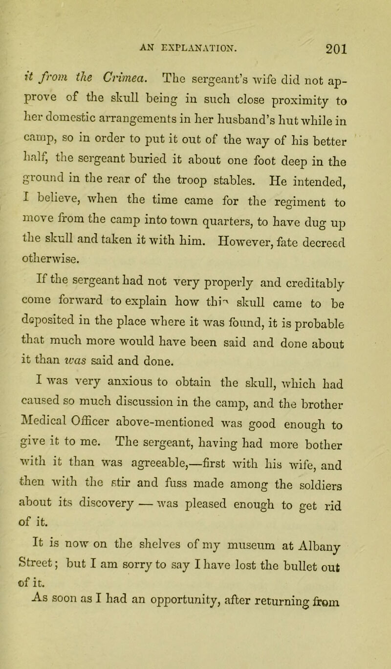 7t from the Crimea. The sergeant’s wife did not ap- prove of the skull being in such close proximity to her domestic aiTangements in her husband’s hut while in camp, so in order to put it out of the way of his better half, the sergeant buried it about one foot deep in the ground in the rear of the troop stables. He intended, I believe, when the time came for the regiment to move from the camp into town quarters, to have dug uj) the skull and taken it with him. However, fate decreed otherwise. If the sergeant had not very properly and creditably come forward to explain how thi'' skull came to be deposited in the place where it was found, it is probable that much more would have been said and done about it than teas said and done. I was very anxious to obtain the skull, which had caused so much discussion in the camp, and the brother Medical Officer above-mentioned was good enough to give it to me. The sergeant, having had more bother with it than was agreeable,—first with Lis wife, and then with the stir and fuss made among the soldiers about its discovery — was pleased enough to get rid of it. It is now on the shelves of my museum at Albany Street; but I am sorry to say I have lost the bullet out ®f it. As soon as I had an opportunity, after returning from